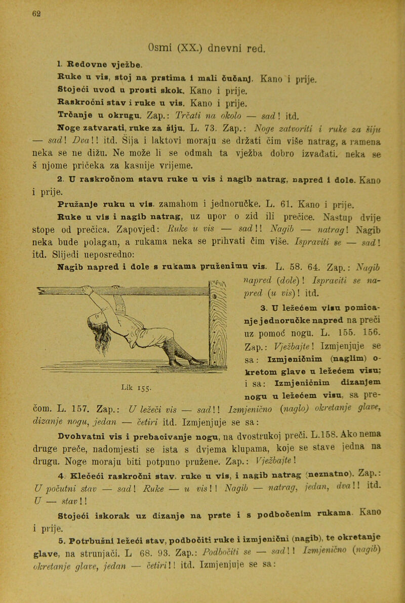 Osmi (XX.) dnevni red. 1. Redovne vjezbe. Ruke u vis, stoj na prstima 1 mali öuöanj. Kano i prije. Stojeci uvod a prosti skok. Kano i prije. Raskrocni stav i rnke u vis. Kano i prije. TrÖanje u okragu. Zap.: Trcati na okolo — sad\ itd. Noge zatvarati, ruke za siju. L. 73. Zap.: Noge zatvoriti i ruke za eijn — sac?! BoaW itd. Sija i laktovi moraju se driati cim vi§e natrag, a ramena neka se ne di2u. Ne moie li se odmah ta vje^ba dobro izvadati. neka se s njome priceka za kasnije vrijeme. 2. U raskrocnom stavu ruke u vis i nagib natrag, napred i dole. Kano i prije. Pruzanje ruku u vis. zamahom i jednoruöke. L. 61. Kano i prije. Ruke u vis i nagib natrag, uz upor o zid ili precice. Nastup dvije stope od precica. Zapovjed: Ruke u vis — sadW Nagib — natragl Nagib neka bude polagan, a rukama neka se prihvati éim vise. Ispraviti se — sadl itd. Slijedi ueposredno: Nagib napred i dole s rukama pruzenimu vis. L. 58. 64. Zap.: Nagib napred {dole) ! Ispraviti se na- pred {u vis)! itd. 3. U lezeéem visu pomica- njejednorucke napred na preci uz pomod nogu. L. 155. 156. Zap.: Vjezbajtel Izmjenjuje se sa: Izmjeniönim (naglim) o- kretom glave u lezeéem visu: i sa: Izmjenicnim dizanjem jjQgu u lezeéem visu, sa pre- com. L. 157. Zap.: [/ lezeci vis — sacZ!! Izmjenicno {naglo) okretanje glave, dizanje nogu, jedan — cetiri itd. Izmjenjuje se sa: Dvohvatni vis i prebaoivanje nogu, na dvostrukoj preöi. L.158. Ako nema druge preöe, nadomjesti se ista s dvjema klupama, koje se stave jedna na drugu. Noge moraju biti potpuno pru^ene. Zap.: Vjezbajte! 4. Kleceéi raskroéni stav. ruke u vis, i nagib natrag (neznatno). Zap.. U j)ocutni stav — sad! Ruke — u vis! I Nagib — natrag, jedan, dva!! itd. U — stav!! Stojeéi iskorak uz dizanje na prste i s podboöenlm rukama. Kano i piije. 5. Potrbusni lezeéi stav, podboöiti ruke i izmjeniéni (nagib), te okretanje glave, na strunjaci. L 68. 93. Zap.: Podbociti se — sadl! Izmjenicno (nagib) okretanje glave, jedan — cetiriW itd. Izmjenjuje se sa: