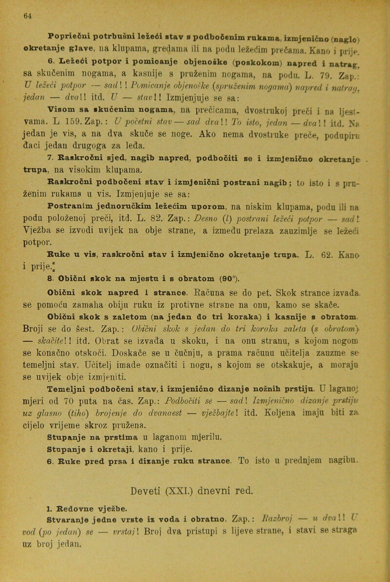 Poprieöni potrbusni lezeéi stav s podboieuim rnkama, izmjenicno (naglo) okretanje gJave, na klupama, gredama ili na podu preéama. Kano i prije. 6. Lezeéi potpor i pomioanje objenoäke (poBkokom) napred i natrag, sa skuöenim nogama, a kasnije s pruÉenim nogama, na podu. L. 79. Zap.: U lezeéi potpor — sad! ! Pomicanje objeno'^ke {spruzenim nogama) napred i nalrag. jedan — rfvol! itd. TJ — Izmjenjuje se sa: Visom sa skucenim nogama, na precicama, dvostrukoj predi i na Ijesl- vania. L 159. Zap.: U pocetni stav — sad dvaW To isto, jedan—dvaW itd. Na jedan je vis, a na dva skuée se noge. Ako nema dvostiuke prece, podupiru daci jedan drugoga za leda. 7. Raskroéni sjed, nagib napred, podbociti se i izmjeniéno okretanje . trnpa, na visokim klupama. Raskroéni podboceni stav i izmjenicni postrani nagib; to isto i 8 pru- zenim rukama u vis. Izmjenjuje se sa: Postranim jednoruckim lezecim nporom, na niskim klupama, podu ili na podu polozenoj preci, itd. L. 82. Zap.: Desno (l) postrani lezeéi potpor — sad l Vjezba se izvodi uvijek na obje strane, a izmedu prelaza zauzimlje se lezeéi potpor. Ruke n vis, raskroéni stav i izmjeniéno okretanje trnpa. L. 62. Kano i prije.; 8. Obiéni skok na mjestn i s obratom (90°). Obiéni skok napred 1 strance. Eacuna se do pet. Skok strance izvada- se pomoéu zamaha obiju ruku iz protivne strane na onu, kamo se skaée. Obiéni skok s zaletom (na jedan do tri koraka) i kasnije s obratom. Broji se do §est. Zap.: Obiéni skok s jedan do tri koraka zaleta (s obratom} — skacite \! itd. Obrat se izvada u skoku, i na onu stranu, s kojom nogom se konaöno otskoci. Doskaöe se u öuönju, a prama racunu ucitelja zauzme se temeljni stav. Ucitelj imade oznaöiti i nogu, s kojom se otskakuje, a moraju se uvijek obje izmjeniti. Temeljni podboéeni stav, i izmjenicno dizanje no^ih prstiju. U lagano; mjeri od 70 puta na cas. Zap.: Podbociti se —sad\ Izmjenicno dizanje prstiju uz glasno (tiho) brojenje do dvanaest — vjezbajtel itd. Koljena imaju biti za. cijelo vrijeme skroz pruzena. Stupanje na prstlma u laganom mjerilu. Stnpanje i okretaji, kano i prije. 6. Ruke pred prsa i dizanje ruku strance. To isto u prednjem nagibu. Deveti (XXL) dnevni red. 1. Redovne vjezbe. Stvaranje jedne vrste iz voda i obratno. Zap.: Bazbroj — u dva!! C vod (po jedan) se — vrstajl Broj dva pristupi s lijeve strane, i stavi se straga uz broj jedan.