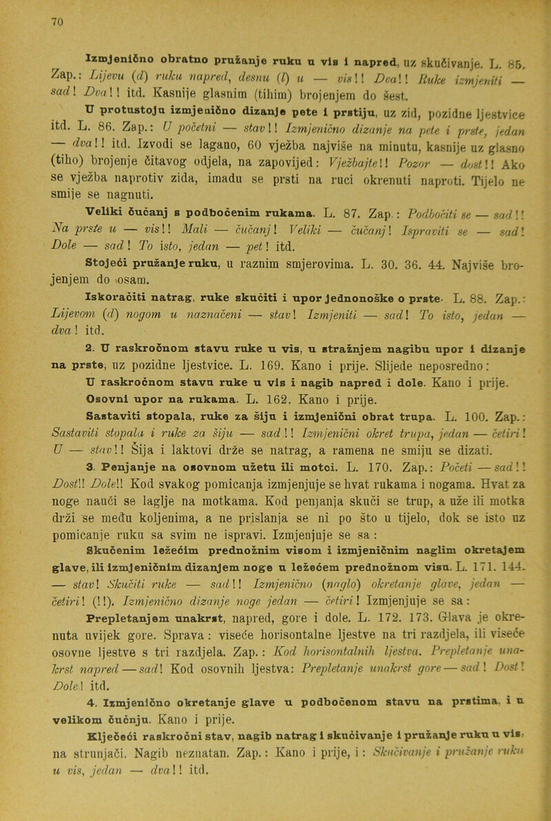 IzmJeni6no obratno pruzanje ruku u via 1 napred, uz skuéivanje, L. 86, Zap.: Lijevu {d) ruku napred, desnu {l) u — visW DoaW Jiuke izmjeniH — sad\ DoaW itd. Kasnije glasnim (tiliim) brojenjem do sest. U protustoja izmjeaiöno dizanje pete 1 pratiju, uz zid, pozidne Ijestvice itd. L. 86. Zap.: U pocetni — stavW Izmjenicno dizanje na pete i preU, jedan — dvaW itd. Izvodi se lagauo, 60 vjezba najvise na minutu, kasnije uz glasno (tilio) brojenje öitavog odjela, na zapovijed: VjezhajteW Fozor — dostll Ako se vjezba naprotiv zida, imadu se prsti na ruci okrenuti naproti. Tijelo ne smije se nagnuti. Vellki öucanj s podbocenim rukama. L. 87. Zap : Podbociti se — sadW Na prste u — tJis!! Mali — cucanj\ Veliki — cucanjl Ispraviti se — sadl Dole — socZ! To isto, jedan — pet! itd. Stojeéi pruzanje ruku, u raznim smjerovima. L. 30. 36. 44. Najvise bro- jenjem do vosam. Iskoraciti natrag, ruke skuciti i upor Jednonoske o prste- L. 88. Zap.: Lijevom {d) nogom u naznaceni — stav\ Izmjeniti — sadl To isto, jedan — dva ! itd. 2. U raskroouom stavu ruke u vis, u straznjem nagibu upor i dizanje na prste, uz pozidne Ijestvice. L. 169. Kano i prije. Slijede neposredno; U raskrocnom stavu ruke u vis i nagib napred i dole. Kano i prije. Osovni upor na rukama. L. 162. Kano i prije. Sastaviti stopala, ruke za siju i izmjenicni obrat trupa. L. 100. Zap.: Sastaviti stopala i ruke za siju — sad !! Izmjenicni okret trupa, jedan — cetiri l U — stot;!! éija i laktovi drze se natrag, a ramena ne smiju se dizati. 3. Penjanje na osovnom uzetu ili motci. L. 170. Zap.: Poceti —sadW DostU Dolell Kod svakog pomicanja izmjenjuje se livat rukama i nogama. Hvat za noge nauöi se laglje na motkama. Kod penjanja skuci se trup, a uze ili motka drzi se med:u koljenima, a ne prislanja se ni po sto u tijelo, dok se isto uz pomicanje ruku sa svim ne ispravi. Izmjenjuje se sa : Skucenim lezeéim prednoznim visom i izmjenicnim naglim okretajem glave, ili Izmjenicnlm dizanjem noge u lezeéem prednoznom visu. L. 171. 144, — stav! Skuciti ruke — !! Izmjenicno (naglo) okretanje glave, jedan — cetiril (!!). Izmjenicno dizanje noge jedan — cetiri \ Izmjenjuje se sa: Prepletanjem unakrst, napred, gore i dole. L. 172. 173. Glava je okre- nuta uvijek gore. Sprava: visede liorisontalne Ijestve na tri razdjela, ili visede osovne Ijestve s tri razdjela. Zap.: Kod liorisontalnih Ijestva. Prepletanje una- krst napred—sadl Kod osovnili Ijestva: Prepletanje unakrst gore — sac?! Dostl Bolel itd. 4. Izmjenlono okretanje glave u podbocenom stavu na prstima, i u velikom öucnju. Kano i prije. Kljeceéi raskrocni stav, nagib natrag 1 skucivanje 1 pruzanje ruku u vis, na strunjaöi. Nagib neznatan. Zap.: Kano i prije, i: Skucivanje i pruzanje ruku u vis, jedan — dva!! itd.