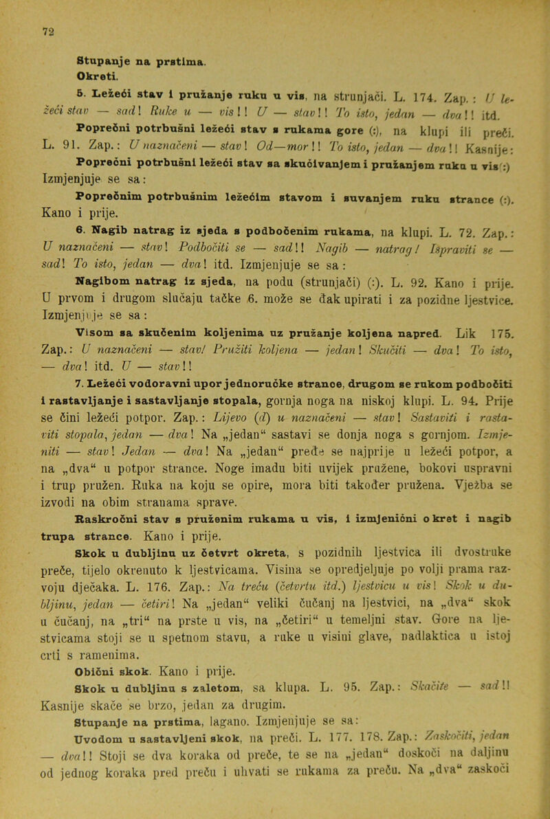 Stapanje na pratlma. Okreti. 6. Lezeéi stav 1 pruzanje ruku n vis, na strunjaci. L. 174, Zap. : U le- zeci stav — sad! Ruke u — vis l\ U — slav!! To isto, jednn — dva!! itd. Popreöni potrbusni lezeéi stav s rukama gore (:), na klupi ili prefii. L. 91. Zap.: U naznacem — stav! Od—mor!! To isto, jedan — dva!! Kasnije: Popreoni potrbusni lezeéi stav sa skuélvanjem i pruzanjem raka a vis':) Izmjenjuje se sa: Popreénim potrbusnim lezeélm stavom i suvanjem raka strance (:). Kano i prije. 6. Nagib natrag iz sjeda s podboéenim rukama, na klupi. L. 72, Zap.: U nazyiaceni — stnv\ Podbociti se — sadW Nagib — natragJ Ispraviti se — sa(i! To isto, jedan — dva\ itd. Izmjenjuje se sa : Nagibom natrag iz sjeda, na podu (strunjaöi) (:). L. 92. Kano i prije. U prvom i drugom slucaju taöke 6. mo^e se dak upirati i za pozidne Ijestvice. Izmjenji je se sa : Visom sa skuöenim koljenima uz pruzanje koljena napred. Lik 175. Zap.: U naznaceni — stav/ Pruziti höljena — jedan ! Shuciti — dva! To isto, — dva! itd. TJ — stav!! 7. Lezeéi vodoravni upor jednoruéke stranoe, drugom se rukom podboéiti i rastavljanje i sastavljanje stopala, gornja noga na niskoj klupi. L. 94. Prije se öini lezedi potpor. Zap.: Lijevo (d) u naznaceni — stav! Sastaviti i rasta- viti stopala, jedan — dva\ Na „jedan“ sastavi se donja noga s gornjom. Izmje- niti — stav\ Jedan — di^al Na „jedan“ prede se najprije u lezeéi potpor, a na „dva“ u potpor strance. Noge imadu biti uvijek pruzene, bokovi uspravni i trup pruzen, Ruka na koju se opire, mora biti takoder pruzena. Vje^ba se izvodi na obim strauama sprave. Baskrocni stav s pruzenim rukama u vis, 1 izmjenicni okret i nagib trupa strance. Kano i prije. Skok u dubljinu uz öetvrt okreta, s pozidnih Ijestvica ili dvostruke preée, tijelo okrenuto k Ijestvicama. Visina se opredjeljuje po volji prama raz- voju djecaka. L. 176. Zap.: Na treéu {cet.vrtu itd.) Ijestvicu u vis\ Skok u dii- bljinu, jedan — cetiril Na „jedan“ veliki éuéanj na Ijestviei, na „dva“ skok u cucanj, na „tri“ na prste u vis, na „éetiri“ u temeljni stav. Gore na Ije- stvicama stoj i se u spetnom stavu, a ruke u visiui glave, nadlaktica u istoj crti s ramenima. Obicni skok. Kano i prije. Skok u dubljinu s zaletom, sa klupa. L. 95. Zap.: Skacite sorf!! Kasnije skace se brzo, jedan za drugim. Stupanje na prstima, lagano. Izmjenjuje se sa: Uvodom u sastavljeni skok, na preéi. L. 177. 178. Zap.: Zaskociti, jedan — dvaW Stoji se dva koraka od preée, te se na „jedan“ doskoci na daljinu od jediiog koraka pred preöu i ulivati se rukama za preéu. Na „dva“ zaskoci