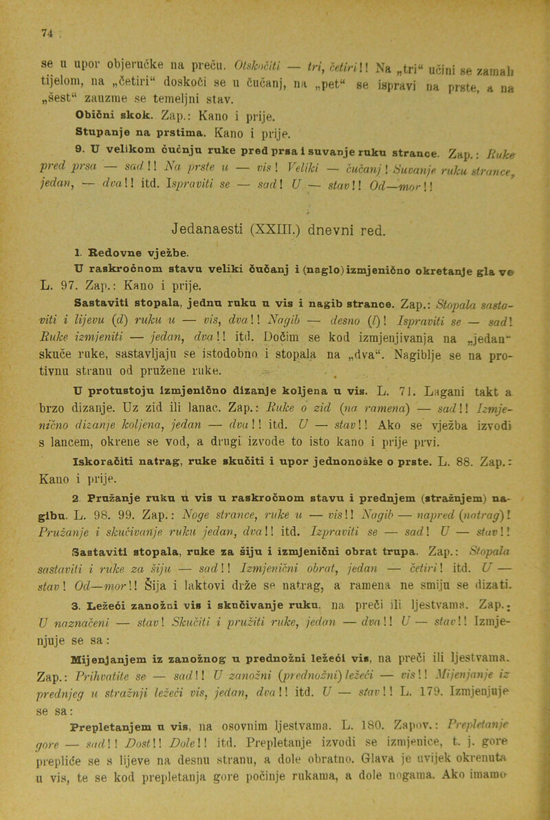se u upor objerucke na precii. Otsknciti — tn, cetiriH Na „tri“ ucini se zamali tijeloni, na „öetii‘i“ doskoöi se u öucanj, na „pet“ se ispravi na prste, a na „sest“ zaiizme se temeljni stav, Obiöni skok. Zap.: Kano i prije. Stupanje na prstima. Kano i pnje. 9. U velikom cucnju ruke pred prsa i suvanje ruku stranoe. Zap.: Ruke pred prsa — sad !! Na prste tc — vis ! Feliki — cucanj ! Suvanje ruku strance, jedan, — <^m!! itd. Ispraviti se — sarf! U — stav!! Od—mor H Jedanaesti (XXIIT.) dnevni red. 1. Bedovne vjezbe. U raskrocnom stavu veliki öuianj i (naglo)izmjeniöno okretanje gla ve L. 97. Zap.: Kano i prije. Sastavitl stopala, jednn ruku u vis i nagib strance. Zap.: Stopala sasto- viti i lijevu (d) ruku u — vis, dva!\ Nagib — desno {t)! Ispraviti se — sad! Ruke izmjeniti —jedan, dvaU itil. Doéim se kod izmjenjivanja na „jedan“ skuce ruke, sastavljajii se istodobno i stopala na „dva“. Nagiblje se na pro- tivnu stranu od pruzene ruke. U protustoju Izmjeniöno dizanje koljena u vis. L. 71. Lagani takt a brzo dizanje. Uz zid ili lanac. Zap.: Ruke o zid (na rarnena) — sad!! hrnje- nicno dizanje koljena, jedan — dva!! itd. U — stav!! Ako se vjezba izvodi s lancem, okrene se vod, a driigi izvode to isto kano i prije prvi. Iskoraciti natrag, ruke skuditi i upor jednonoske o prste. L. 88. Zap,: Kano i prije. 2 Frnzanje ruku u vis u raskrocnom stavu i prednjem (straznjem) na- glbu. L. 98. 99. Zap.: Noge strance, ruke u — v/s!! Nagib — napred (nntrag)! Pruzanje i skucivanje ruku jedan, dva!! itd. Izpraviti se — sad! V — stav!! Sastavitl stopala, ruke za siju i izmjenidni obrat trupa. Zap.: Stopala sastaviti i ruke za Mju — sad!! Izmjenicni obrat, jedan — cetiri! itd. U — sfay! Od—mor\! Sija i laktovi drze se natrag, a ramena ne smijn se dizati. 3. Lezeéi zanozni vis i skuöivanje ruku. na preöi ili Ijestvania. Zap.; V naznaceni — stav! Skuciti i pruziti ruke, jedan —rfm!! U— sfat’!! Iznije- njuje se sa: Mijenjanjem iz zanoznog u prednozni lezeéi vis, na preöi ili Ijestvaina. Zap.: Prihvatite se — sad!! U zanozni {prednozni) lezeéi — vis!! Mijenjanje iz prednjeg u straznji lezeéi vis, jedan, dva!! itd. U — s/ar!! L. 179. Izmjenjnje se sa; Prepletanjem u vis, na osovnim Ijestvania. L. 180. Zapov.; Prepletanje gore. — sr/ff!! DostU Dole!! itd. Prepletanje izvodi se iznijenice, t. j. gore prepliöe se s lijeve na desim stranu, a dole obratno. Glava je iivijek okrenuta u vis, te se kod prepletanja gore pocinje rukama, a dole nngama. Ako inianu^