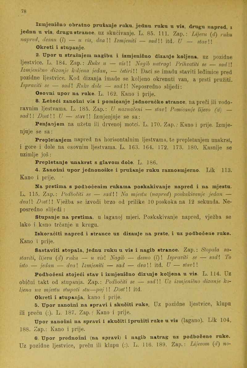Izmjeniöno obratno pruianje ruku, jednu ruku u vi», drugn napred, i jednu u vis, drugu stranoe, uz skucivanje. L. 86. 111. Zap,: fAjevu {fl) ruku naprel, desnu (l) — u vis, dvaW izmjeniti — sadW itd. U — slavW Okreti i stupanje. 2. Upor u straznjem nagibu i izmjeniöno dizanje koljena, uz pozidne Ijestvice. L. 184. Zap.: Rulce u — v/s!! Nagih nntrag\ Prihvatiti se — sadW Izmjenimn dizanje koljena jedan, — htiriW Daci se imadu stavi ti lediraice pred pozidne Ijestvice. Kod dizaiija iraade se koljeno okrenuti van, a prsti pru^iti. Ispraviti se — scu]?! Ruke dole — sat?!! Neposredno slijedi; Osovni upor na ruke. L. 162. Kano i prije. 8. Lezeci zanoznl vis i pomicanje jednorucke strance, na preöi ili vodo- ravnini Ijestvaina. L. 185. Zap.: U ?iaznaceni — stavl Pomicanje lijevo (d) — sac?!! DostW U — stavW Izmjenjuje se sa; Penjanjem na uzetu ili drvenoj motci. L. 170. Zap.; Kano i prije. Izmje- njuje se sa: Prepletanjem napred na liorisontalnim Ijestvama, te prepletanjera unakrst, i gore i dole na osovnim Ijestvama. L. 163. 164. 172. 173. 180. Kasnije se uzimlje jos: Prepletanje unakrst s glavom dole. L. 186. 4. Zanozni upor jednonoske i pruzanje ruku raznosmjerno. Lik 113. Kano i prije. • Na prstima s podbocenim rukama poskakivanje napred i na mjestn. L. 115. Zap.: Podhociti se — sadW Na mjestu {napred) poskakivanje jedan — dvaW DostW Vjezba se izvodi brzo od prilike 10 poskoka na 12 sekunda. Ne- posredno slijedi : Stupanje na prstima, u laganoj mjeri. Poskakivanje napred, vjezba se lako i kano tröanje u krugu. Iskoraciti napred i strance uz dizanje na prste, i uz podboceue ruke. Kano i prije. Sastaviti stopala, Jednu ruku u vis i nagib stranoe. Zap.: Stopala sa- staviti, lijevu {d) ruku — u m! Nagib — desno (^)! Ispraviti se — snrfl To isto — jedan — dva\ hrnjeniti — sad — dvaW itd. U — s/oa!! Podboceni stojeci stav i izmjeniöno dizanje koljena u vis. L. 114. Uz obiöni takt od stupanja. Zap.: Podbociti se — sad!! Uz izmjenicno dizanje ko- ljena na mjestu stupati du—paj 1! Dost!! itd. Okreti i stupanja, kano i prije. 5. Upor zanozni na spravi i skuciti ruke. Uz pozidne Ijestvice, klupu ili precu (:). L. 187. Zap.: Kano i prije. Upor zanozni na spravi i skuöitl Ipruziti ruke u vis (lagauo). Lik 104. 188. Zap.: Kano i prije. 6. Upor prednozni (na spravi) i nagib natrag uz podboöene ruke.