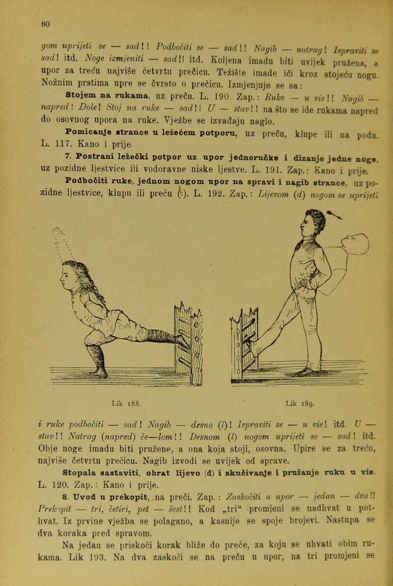 gmi uprijeti se — sadW PodboHti se - sadW Nagih - natragl hpravUi se sad\ itd. Noge izmjeniti — sorfll itd. Koljena imadu biti uvijek pruÉena, a upor za tredu najviée cetvrtu preöicu. Teziäte imade idi kroz stojedu nogu. Noznim prstima upre se övrsto o precicu. Izmjenjuje se sa: Stojem na rukama, uz predu. L. 190, Zap.: Ruke — u vis II Nagib — napredl Dolel Stoj na ruke — sadW U — stavW na sto se ide rukama napred do osovnog upora na ruke. Vje^be se izvadaju naglo. Pomioanje »tranoe u lezeéem potporn, uz predu, klupe ili na podu. L, 117. Kano i prije. 7. Postrani lezeöki potpor nz upor jednoruike i dizanje jedne noge, UZ pozidne Ijestvice ili vodoravne niske Ijestve. L. 191. Zap.: Kano i prije. Podboöiti ruke, jednom nogom upor na spravi i nagib atrance, uz po- zidne Ijestvice, klupu ili predu ^:). L. 192. Zap.: Lijevotn (dj nogom se uprijeti i ruke podhociti — sad! Nagih — desno (/)! Ispraviti se — u vis! itd. V — stav!! Natrag {napred) ce—lom!! Desnom {V) nogom uprijeti se — sad ! itd. Obje noge imadu biti pruzene, a ona koja stoji, osovna. Upire se za tredu, najvise detvrtu precicu. Nagib izvodi se uvijek od sprave. Stopala sastaviti, obrat lijevo (d) i skuöivanje i prnzanje ruku u vis. L. 120. Zap.: Kano i prije. 8. Uvod u prekopit, na predi. Zap. : Zaskociti u upor — jedan — dvo!! Prekopit — tri, cetiri, pet — ses^!! Kod „tri“ >promjeni se nadhvat u pot- hvat. Iz prvine vje^ba se polagano, a kasnije se spoje brojevi. Nastupa se dva koraka pred spravom. Na jedan se priskoci korak blize do prece, za koju se uhvati obim ru- karaa. Lik 193. Na dva zaskoci se na predu u upor, na tri promjeni se