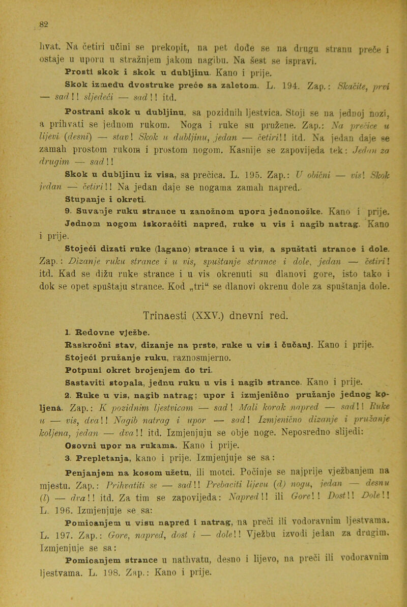 livat. Na cetiri uöini se prekopit, na pet dode se na diugu straim pre6e i ostaje 11 uponi u straznjein jakom nagibu. Na sest se ispravi, Proitl skok i skok u dubljinu. Kaiio i prije. Skok izmedu dvostrnke prece sa zaletom. L. 194. Zap.: SJcacite, prvi — sad !! sljedeéi — snd !! itd. Postrani skok u dubljinu, sa pozidiiili Ijestvica. Stoji se na jednoj nozi, a prihvati se jediiom rukora. Noga i ruke su prus^ene. Zap.: Sa precice u lijevi {desni) — stav\ Skok u dubljinu, jedan — c&tiriW itd. Na jedan daje «e zamali prostom riikom i prostom nogom. Kasnije se zapovijeda tek: Jedmi za drugim — snd !! Skok u dubljinu iz visa, sa precica. L. 195. Zap.: U ohicni — m! Skok jedan —■ cetiri \l Na jedan daje se nogama zamali napred.. Stupauje i okreti. 9. Suvanje ruku strance u zanoznom upora jednonoske. Kano i prije. Jednom nogom Iskoraciti napred, ruke u vis i nagib natrag. Kano i prije. Stojeéi dizati ruke (lagano) strance i u vis, a spustati stranoe i dole. Zap.: Dizanje ruku strance i u vis, spuUanje strance i dole, jedan — cetiri! itd. Kad se dizu ruke strance i u vis okrenuti su dlanovi gore, isto tako i dok se opet spugtaju strance. Kod „tri“ se dlanovi okrenu dole za spustanja dole. Trinaesti (XXV.) dnevni red. 1. Redovne vjezbe. Raskrodni stav, dizanje na prste, ruke u vis i cucanj. Kano i prije. Stojeol pruzanje ruku, raznosmjerno. Potpuni okret brojenjem do tri. Sastaviti stopala, jednu ruku u vis i nagib strance. Kano i prije. 2. Ruke u vis, nagib natrag; upor i izmjenicno pruzanje jednog kp- Ijenå. Zap.: K pozidnim Ijestvicam — sad\ Mali korak napred — .sarf!! Buke H — vis, dva!! Nagib natrag i upor — sad! Izmjenicno dizanje i pruzanje koljena, jedaji — dvaW itd. Izmjenjuju se obje noge. Neposredno slijedi: Osovni upor na rukama. Kano i prije. 3. Prepletanja, kano i prije. Izmjenjuje se sa: Penjanjem na kosom uzetu, ili motci. Pociiije se iiajprije vjezbanjem na mjestu. Zap.: Prihvatiti se — sas?!! Prebaciti lijeou {d) nogu, jedan desnu (l) — draW itd. Za tim se zapovijeda: Napred \\ ili GoreW DostW DoleW L. 196. Izmjenjuje se sa: Pomioanjem u visu napred i natrag, iia preci ili vodoraviiim Ijestvama. L. 197. Zap.: Gore, napred, dost i — doleW VjeXbu izvodi jelan za drugim. Izmjenjuje se sa: Pomioanjem strance u iiatlivatu, desiio i lijevo, na preci ili vodoiavniro Ijestvama. L. 198. Zap.: Kano i prije.