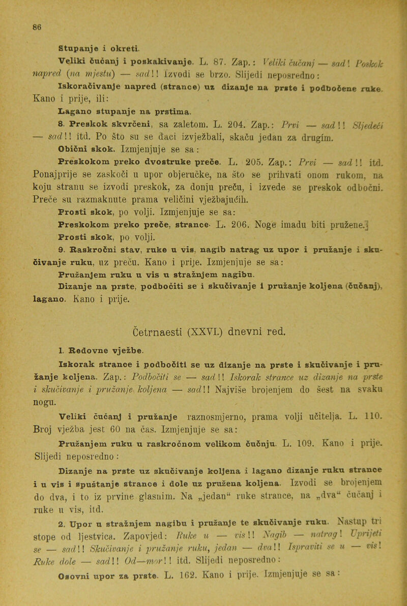 Stnpanje i okreti. Veliki öuéanj i poskakivanje. L. 87. Zap.: Veiiki cucanj — sad\ PogJcck napred {na mjestu) — nad!! izvodi se brzo. Slijedi iieposredno: Iskoraöivanje napred (strance) uz dizanje na prgte i podPoöene ruke. Kano i prije, ili: Iiagano stnpanje na prstima. 8. Preskok skvrceni, sa zaletom. L. 204. Zap.: Prvi — sad!! Sljedeci — sarf!! itd. Po äto su se daci izvje^bali, skaöu jedan za drugim. Obiöni skok. Izmjeujuje se sa : Preskokom preko dvostruke prece. L. 205. Zap.; Prvi — sad !! itd. Ponajprije se zaskoöi u upor objerucke, na sto se prihvati onora rukom, na koju stranu se izvodi preskok, za donju preöu, i izvede se preskok odbocni. Prece su razmaknnte prama veliéini vjezbajudib. Prosti skok, po volji. Izmjenjuje se sa: Preskokom preko preöe, strance- L. 206. Noge imadu biti pru^ene.j Prosti skok, po volji. 9. Baskroöni stav, ruke n vis, naglb natrag nz npor i pmzanje i skn- civanje rukn, uz precu. Kano i prije. Izmjenjuje se sa: Pruzanjem rnku u vis n straznjem nagibn. Dizanje na prste, podbociti se i skuöivanje i pruzanje koljena (cuöanj), lagano. Kano i prije. Cetrnaesti (XXVI.) dnevni red. 1. Bedovne vjezbe. Iskorak strance i podboöitl se uz dizanje na prste i skncivanje i pm- zanje kcljena. Zap.: Podbociti se — sad 1! Iskorak strance uz dizanje na prsf^ i skucivanje i pruzanje koljena — sadW Najvise brojenjem do sest na svaku nogu. Veliki cucanj i pruzanje raznosmjerno, prama volji uöitelja. L. 110. Broj vjezba jest 60 na cas. Izmjenjuje se sa: Pruzanjem ruku u raskrocnom velikom cuönju. L. 109. Kano i prije. Slijedi ueposredno: Dizanje na prste uz skncivanje koljena i lagano dizanje ruku strance i u vis i spustanje strance i dole uz pruzena koljena. Izvodi se brojenjem do dva, i to iz prvine glasnim. Na „jedan“ ruke strauce, na „dva“ cucanj i ruke u vis, itd. 2. Upor u straznjem nagibu i pruzanje te skuöivanje ruku. Nastup tri stope od Ijestvica. Zapovjed: Puke u — vis!! Isagib — natrag! Uprijeti gg — gad!! Skucivanje i pruzanje ruku, jedan — dva!! Ispraviti se u vis! Ruke dole — sarfl! Od—mor\\ itd. Slijedi ueposredno: Osovni upor za prste. L. 162. Kano i prije. Izmjenjuje se sa •