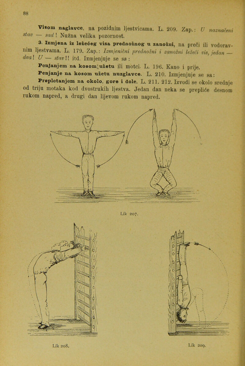 Vi»om naglavce, na pozidnim Ijestvicama. L. 209. Zap.: U nazncu^ni stav — snd! Nu^na velika pozornost. 3. Izmjena iz lezeéeg visa prednoznog u zanozni, na preCi ili vodorav- iiim Ijestvama. L. 179. Zap.: Izmjenicni prednozni i zanozni lezeci vis, jedan dval U— sirtft;!! jtd. Izmjenjuje se sa: Penjanjem na ko8om;uzetu ili motci. L. 196. Kano i prije. Penjanje na kosom uzetu nnzglavce. L. 210. Izmjenjuje se sa: Prepletanjem na okolo, gore i dole. L. 211. 212. Izvodi se okolo srednje od triju motaka kod dvostrukih Ijestva. Jedan dan neka se prepliée desnom rukom napred, a drugi dan lijevom rukom napred.