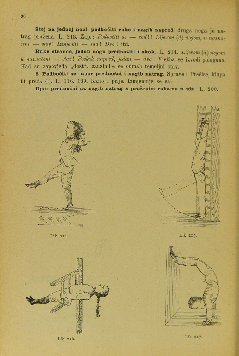 Stoj na JednoJ nozl, podboéiti ruke i nagrib napred, druga noga je na- trag prii^ona. L. 213. Zap.; Podbociti sc — sudll fjijevow u no.zini- ceni — stav! Izmjeniti — sad! Doa ! itd. Ruke stranoe, jednu nogu prednozitl i skok. L. 214. Lijevom (d) nogim u naznaceni — stavl Poskok napred, jedan — dva \ Vjei^ba se izvodi polagano. Kad se /apovjeda „dost“, zauzimlje se odmali temeljni stav. 6. Podbociti se, upor prednozni i nagib natrag. Sprave : Preöice, klupa ili preca (:). L. 116. 189. Kano i prije. Izmjenjuje se sa: Upor prednozni uz nagib natrag s pruzenim rukama u vis. L. 200. Lik 214. Lik 215. Lik 216. Lik 217.