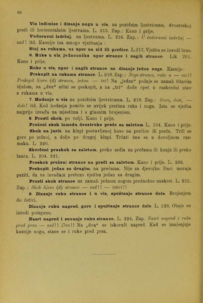Vis ledimioe i dlzanje nogn u via, ua pozidnim Ijestvicama, dvostrukoj preöi ili liorisoiitalnim Ijestvama. L. 215. Zap.: Kano i prije. Vodoravni izdrzaj, na Ijestvama. L. 216. Zap.: U vodoravni izdrzaj — , sad! itd. Kasiiije iza ranogo vje^banja : Stoj na rnkama, uz npor na zid lli preöloe. L.217. Vjezba se izvodi brzo. 6. Rake u vis, Jednonoske upor stranoe i nagib atranoe. Lik 201. Kano i prije. Ruke u via, npor i nagib atrance uz dlzanje Jedne noge. Kasnije: Prekopit na rnkama atrance. L. 218. Zap.: Nogestrance, ruke u — vkll Prekopit lijevo (d) strance, jedmi — tri\ Na „jedan“ podaje se zamah öitavim tijelom, na „dva“ ucini se prekopit, a na „tri“ dode opet u raskrocni stav s rukama u vis. 7. Hodanje u vis na pozidnim Ijestvicama. L. 219. Zap.: Gore, dmt^ — dole\ itd. Kod hodanja pomice se uvijek prstima ruka i noga. Ista se vjezba najprije izvada na mjestima i s glasnim brojenjem. 8. Prosti skok, po volji. Kano i prije. Pruzeni skok izmedu dvostruke preöe sa zaletom L. 194. Kano i prije. Skok na juris, na klupi postavljenoj koso na precice ili preöu. Tröi se gore po jednoj, a dolje po drugoj klupi. Trcati ima se u dovoljnom raz- maku. L. 220. Skvröenl preakok sa zaletom, preko sedla na preöama ili konju ili preko lanca. L. 204. 221. Preakok pruzeni strance na precl sa zaletom. Kano i prije. L. 206. Prekopit, jedan za drugim, na precama. Nije za djevojke. Daci moraju paziti, da ne izvadaju prebrzo vjezbu jedan za drugim. Prosti skok stranoe uz zamah jednom nogom prednozno unakrst. L. 222. Zap.: Skok lijevo {d) strance — sad!! — Utiri!! 9. Dizanje ruku stranoe i n vis, spustanje stranoe dole. Brojenjem do cetiri. Dizanje ruku napred, gore i spustanje strance dole. L. 228. Oboje se izvodi polagano. Nasrt napred i snvanje ruku strance. L. 224. Zap. Nasrt napred i mke pred prsa — sac^!! DvaW Na „dva“ se iskoraöi napred. Kad se izmjenjuje kasnije noga, stave se i ruke pred prsa.