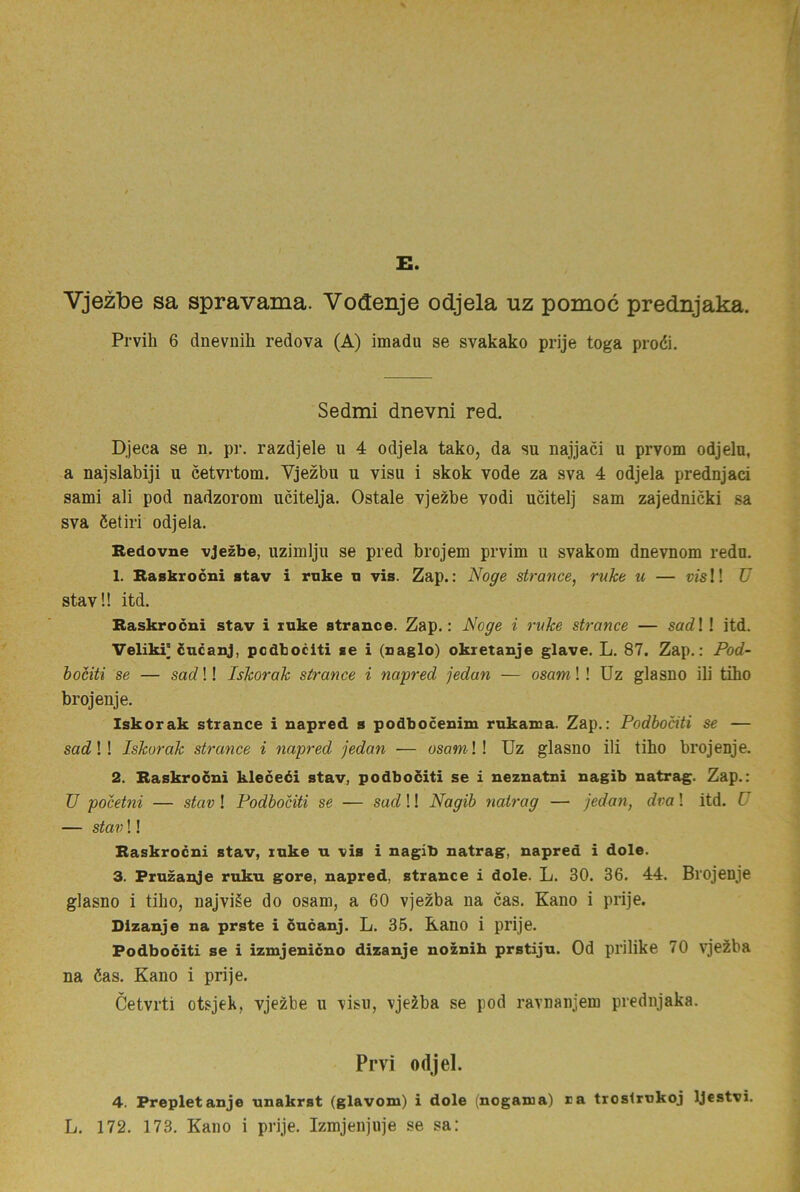 E. Vjezlbe sa spravarna. Vodenje odjela uz pomoc prednjaka. Prvih 6 dnevuih redova (A) imadu se svakako prije toga proéi. Sedmi dnevni red. Djeca se n. pr. razdjele u 4 odjela tako, da su najjaci u prvom odjela, a najslabiji u cetvi‘tom. Vjezbu u visu i skok vode za sva 4 odjela prednjaci sami ali pod nadzorom ucitelja. Ostale vjezbe vodi ucitelj sam zajednicki sa sva öetiri odjela. Redovne vjezbe, uzimlju se pred brojem prvim u svakom dnevnom redo. 1. Raskrocni stav i ruke n vis. Zap.: Noge strance, ruke u — m!! U stav!! itd. Raskrocni stav i xuke strance. Zap.: Noge i ruke strance — sadl 1 itd. Veliki* cncanj, podbociti se i (saglo) okretanje glave. L. 87, Zap.: Pod- bociti se — sad!! Iskorak strance i napred jedan — osam!! Uz glasno ili tiho brojenje. Iskorak strance i napred s podbocenim rnkama. Zap.: Podbociti se — sad!! Iskorak strance i napred jedan — osamW Uz glasno ili tiho brojenje. 2. Raskrocni kleceéi stav, podbociti se i neznatni nagib natrag. Zap.: TJ pocetni — stav! Podbociti se — sad!! Nagib natrag — jedan, dva! itd. U — stav!! Raskrocni stav, ruke u vis i nagib natrag, napred i dole. 3. Pruzanje ruku gore, napred, strance i dole. L. 30. 36. 44. Brojenje glasno i tiho, najviée do osam, a 60 vjezba na cas. Kano i prije. Dlzanje na prste i cncanj. L. 35. Kano i prije. Podbociti se i izmjenicno dizanje noznih prstijn. Od prilike 70 vjezba na öas, Kano i prije. Cetvrti otsjek, vjezbe u \isii, vjeiba se pod ravnanjem prednjaka. Prvi odjel. 4. Prepletanje nnakrst (glavom) i dole (nogama) ra troslrnkoj IJestvi.