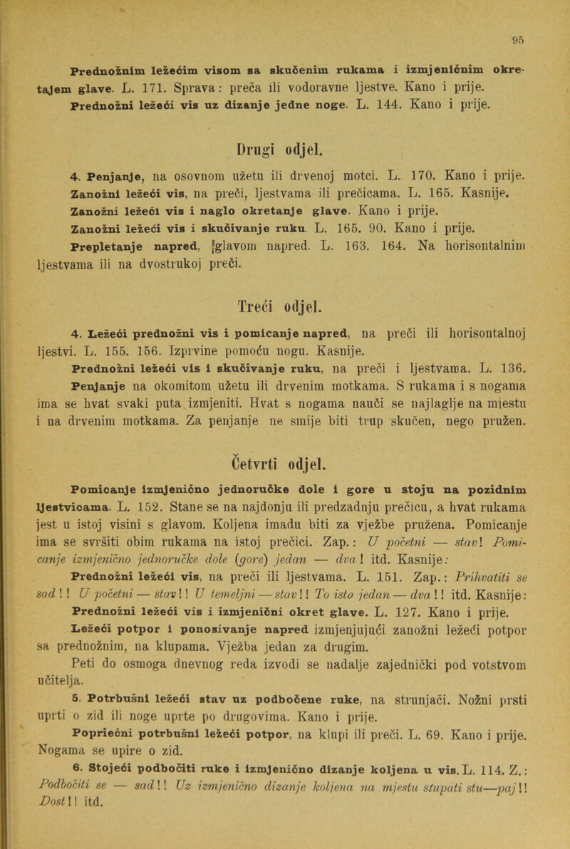 Prednoznim lezeéim visom sa skaöenim rukama i izmjenlcnim okre- tajem glave. L. 171. Sprava: preca ili vodoravne Ijestve. Kano i prije. Prednozni lezeéi vis uz dizanje jedne noge. L. 144. Kauo i prije. Driigi odjel. 4. Penjanje, na osovnom uzetu ili drvenoj motci. L. 170. Kano i prije. Zanozni lezeéi vis, na preöi, Ijestvama ili preöicama. L. 165. Kasnije, Zanozni lezeéi vis i naglo okretanje glave. Kano i prije. Zanozni lezeéi vis i skuéivanje rukn. L. 166. 90. Kano i prije. Prepletanje napred, fglavora napred. L. 163. 164. Na horisontalnim Ijestvama ili na dvostrukoj preöi. Treci odjel. 4. Lezeéi prednozni vis i pomicanje napred, na preöi ili horisontalnoj Ijestvi. L. 155. 166. Izprvine pomoéu nogu. Kasnije. Prednozni lezeéi vis i skuéivanje ruku, na preci i Ijestvama. L. 136. Penjanje na okomitom uzetu ili drvenim motkama. S rukama i s nogama ima se hvat svaki puta izmjeniti. Hvat s nogama nauöi se najlaglje na miestu i na drvenim motkama. Za penjanje ne smije biti trup skucen, nego pruzen. Cetvrti odjel. Pomicanje izmjeniéno jednoruéke dole i gore u stoju na pozidnim ijestvicama. L. 152. Stane se na najdonju ili predzadnju precicu, a hvat rukama jest u istoj visini s glavom. Koljena imadu biti za vjezbe pruzena. Pomicanje ima se svrsiti obim rukama na istoj precici. Zap.: U pocetni — stav\ Pomi- canje iztnjenicno jednorncke dole {gore) jedan — dval itd. Kasnije: Prednozni lezeéi vis, na preci ili Ijestvama. L. 151. Zap.: Prihvatiti se sad !! U pocetni — stav!! U temeljni — stav!! To isto jedan — dva !! itd. Kasnije: Prednozni lezeéi vis i izmjenicni okret glave. L. 127. Kano i prije. Lezeéi potpor i ponosivanje napred izmjeiijujuéi zano^ni lezeöi potpor sa prednoznim, na klupama. Vjezba jedan za drugim. Peti do osmoga dnevnog reda izvodi se nadalje zajednicki pod votstvom uöitelja. 5. Potrbusnl lezeéi stav uz podbooene rnke, na strunjaci. NoSni prsti uprti 0 zid ili noge uprte po drugovima. Kano i prije. Poprieéni potrbusnl lezeéi potpor, na klupi ili preöi. L. 69. Kano i prije. Nogama se upire o zid. 6. Stojeéi podbociti ruke i Izmjeniéno dizanje koljena u vis. L. 114. Z.: Podbociti se — sadW Uz izmjenicno dizanje koljena na mjestu stiipati stu—pajW Dost!! itd.