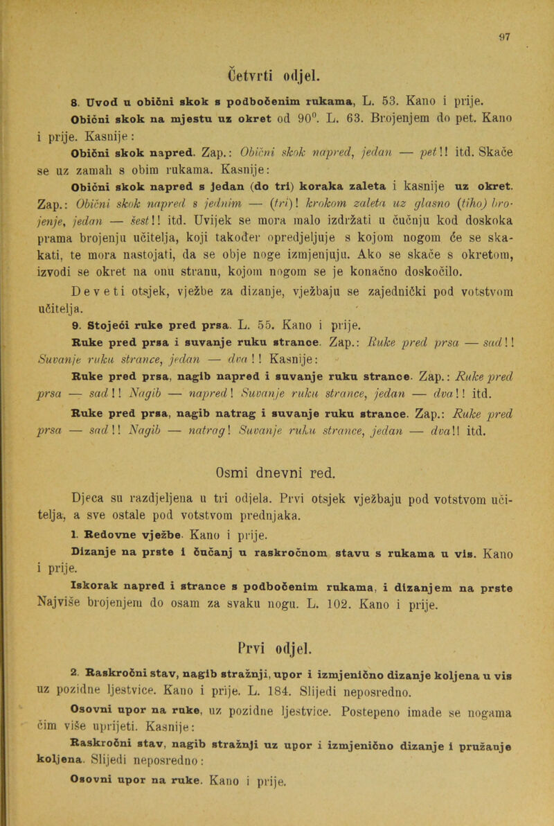 Cetvrti odjel. 8. Uvod u obiéni skok s podboöenim rukama, L. 53. Kano i pvije. Obicni skok na mjestu ui okret od 90”. L. 63. Brojenjem do pet. Kano i prije. Kasiiije: Obiéni skok napred. Zap.: Obictii skok napred, jedan — pet!! itd. Skace se uz zaniah s obira rukama. Kasnije: Obicni skok napred s Jedan (do tri) koraka zaleta i kasnije uz okret. Zap.: Obicni skok napred s jednim — krokom zaleta uz glasno {tiho) bro- jenje, jedan — ! itd. Uvijek se raora raalo izdr^ati u cucnju kod doskoka prama brojenjii ucitelja, koji takoder opredjeljuje s kojom nogom ée se ska- kati, te mora nastojati, da se obje noge izmjenjuju. Ako se skace s okretora, izvodi se okret na onu stranu, kojom nogom se je konacno doskocilo. De ve ti otsjek, vjezibe za dizanje, vjezbaju se zajedniéki pod votstvom uöitelja. 9. Stojeéi ruke pred prsa. L. 55. Kano i prije. Ruke pred prsa i suvanje ruku stranoe. Zap.: Ruke pred prsa — sad \! Suvanje ruku strance, jedan — dmW Kasnije: Ruke pred prsa, nagib napred i suvanje ruku strance. Zap.: Ruke pred prsa — sadW Nagib — napred \ Suvanje ruku strance, jedan — dvaW itd. Ruke pred prsa, nagib natrag i suvanje ruku strance. Zap.: Ruke pred prsa — socZ !! Nagib — natrag\ Suvanje ruku strance, jedan — rfm!! itd. Osmi dnevni red. Djeca su razdjeljena u tri odjela. Prvi otsjek vjezbaju pod votstvom uci- telja, a sve ostale pod votstvom prednjaka. 1. Redovne vjezbe. Kano i prije. Dizanje na prste 1 éucanj u raskrocnom stavu s rukama u vis. Kauo i prije. Iskorak napred i strance s podboéenim rukama, i dizanjem na prste Najvise brojenjem do osam za svaku nogu. L. 102. Kano i prije. Prvi odjel. 2. Raskroéni stav, nagib straznji, upor i izmjeniéno dizanje koljena u vis UZ pozidne Ijestvice. Kano i prije. L. 184. Slijedi neposredno. Osovni upor na ruke, uz pozidne Ijestvice. Postepeno iraade se nogama cim vi§e uprijeti. Kasnije: Raskroéni stav, nagib straznji uz upor i izmjeniéno dizanje i pruzanje koljena. Slijedi neposredno: Osovni upor na ruke. Kano i prije.
