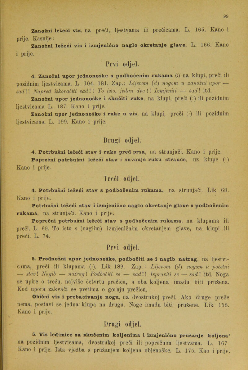 Zanozni leiecl vis. na preci, Ijestvama ili preöicama. L. 165. Kano i prije. Kasnije: Zanozni lezeci vis i izmjenicno naglo okretanje giave. L. 166. Kano i prije. Prvi odjel. 4. Zanozni upor jednonoske s podbocenim rukama (:) ua klupi, preöi ili poziilnim Ijestvicaraa. L. 104. 181. Zap.: Lijevom (d) nogom u zanozni upor — sad!! Napred iskoraciti sad!! To isto, jedan dva !! Izmjeniti — sad! itd. Zanozni upor jednonoske i skuciti ruke, na kllipi, preci (:) ili pozidnim Ijestvicaina L. 187. Kano i prije. Zanozni upor jednonoske i ruke u vis, na klupi, preöi (:) ili pozidniin Ijestvicama. L. 199. Kano i prije. Drngi odjel. 4. Potrbusni lezeci stav i ruke pred prsa, ua strunjaöi. KailO i prije. Poprecni potrbusni lezeci stav i suvanje ruku strance, uz kllipe (:) Kano i prije. Treci odjel. 4. Potrbusni lezeéi stav s podbocenim rukama, na strunjaöi. Lik 68. Kano i prije. Potrbusni lezeéi stav i izmjenicno naglo okretanje g^lave s podboöenim rukama. na Strunjaöi. Kano i prije. Poprecni potrbusni lezeci stav s podbocenim rukama, na klupama ili preci. L. 69. To isto s (iiaglim) izmjeniönira okretanjein glave, na klupi ili preci. L. 74. Prvi odjel. 5. Prednozni upor jednonoske, podbociti se i nagib natrag, na Ijestvi- Cima, preci ili klupama (:). Lik 189. Zap. : Lijevom {d) nogom u pocetni — stav! Nogib — natrag 1 Podbociti se — sad!! Ispraviti se — sad! itd. Noga se upire o trecu, najviSe cetvrtu preöicu, a oba koljena imadu biti pru^ena. Kod upora zakvaöi se prstima o gornju preöicu. Obiéni vis i prebacivanje nogu. na dvostrukoj preci. Ako druge prece nema, postavi se jedna klupa na drugu. Noge imadu biti pru^ene. Lik 158. Kano i prije. Pnigi odjel. 5. Vis ledimice sa skuöenim koljenima i izmjenicno pruzanje koljena’ na pozidnim Ijestvicama, dvostrukoj preöi ili popreöuim Ijestvama. L. 167 Kano i prije. Ista vjezba s pruzaujem koljena objenoske. L. 175. Kao i prije.
