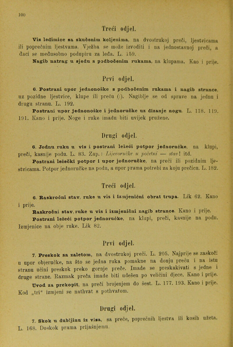 Treci odjel. Vis ledimioe sa skuöenim koljenima, na dvoätrukoj preöi, Ijestvicama ili popreöuim Ijestvama. Vjeiba se mo^e izvoditi i na jednostavnoj pre6i, a ctaci se mediisobiio podupiru za leda. L. 159. Nagib natrag u sjedu s podboöenim rukama, na klupama. Kao i prije. Pr vi odjel. 6. Fostrani opor jednonoske s podbocenim rokama i nagib strance, uz pozidne Ijestvice, klupe ili preéu (:). Nagiblje se od sprave na jednu i diugii stranu. L. 192. Postrani upor Jednonoske i jednorucke uz dizanje nogu. L, 118. 119. 191. Kano i pri]e. Noge i ruke imadu biti uvijek pruzene. Dnigi odjel. 6. Jednu ruku u vis i postrani lezeci potpor jednorucke, na klapi, preöi, kasnije podu. L. 83. Zap.: LijevorucJce u pocetni — stav\ itd. Postrani lezecki potpor i upor jednorucke, na preci ili pozidnim Ije- stvicama. Potpor jednoruöke na podu, a upor prama potrebi za koju preöicu. L. 182. Treci odjel. 6. Raskrocni stav, ruke u vis i Iztnjenicni obrat trupa. Lik 62. Kauo i prije. Raskrocni stav, ruke u vis i izmjenicni nagib strance. Kano i prije. Postrani lezeéi potpor jednorucke, na klupi, preöi, kasnije na podu. Izrajenice na obje ruke. Lik 82. Prvi odjel. 7. Preskok sa zaletom, na dvostrukoj preci. L. 205. Najprije se zaskoö; u upor obierucke, na §to se jedna ruka pomakne na donju precu i na istu stranu ucini preskok preko gornje preöe. Imade se preskakivati s jedne i druge strane. Razmak preéa imade biti udeSen po velicini djece. Kano i prije. Uvod za prekopit, na preöi brojenjem do sest. L. 177. 193. Kano i prije. Kod „tri“ izmjeni se nathvat s pothvatom. Drngi odjel. 7. Skok U dubijinu iz visa, sa prece, poprecuili Ijestva ili kosih u2eta. L. 168. Doskok prama prijasnjemu.