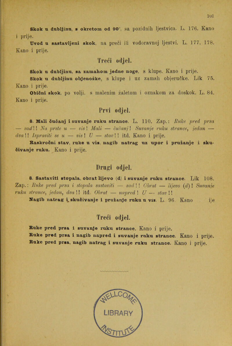 lul Skok u dnbljinn, b okretom od 90, sa pozidnih Ijestvica. L. 176. Kano i prije. Uvod u sastavljeni skok, na preci ili vodoravnoj Ijestvi. L. 177. 178, Kano i prije. Treéi odjel. Skok a dubljinu, sa zamahom jedne noge, s klupe. Kano i prije. Skok u dubljinu objenoske, s klupe i uz zamali objemöke. Lik 75. Kano i prije. Obicni skok, po volji. s maleninti zaletom i oznakom za doskok. L. 84. Kano i prije. Prvi odjel. 8. Mali cucanj i suvanje ruku strance. L. 110. Zap.: Ruke pred prsa — sadW Na prste u — vis\ Mali — cucanj \ Suvanje ruku strance, jedan — dva!! Ispraviti se u — vis! U — stav!! itd. Kano i prije. Raskrodni stav, ruke u vis, nagib natrag uz upor i pruzanje i sku- öivanje ruku. Kano i prije. Drugi odjel. , 8. Sastavitl stopala, obrat lijevo (d) i suvanje ruku strance. Lik 108. Zap,: Ei4ke pred prsa i stopala sastaviti — sad,! ! Obrat — lijevo (d) 1 Suvanje ruku strance, jedan, dva !! itd. Obrat — napred ! U — stav !! Nagib natrag i,. sku5ivanje i pruzanje ruku u vis. L. 96. Kano ije Treci odjel. Ruke pred prsa i suvanje ruku strance. KanO i prije. Ruke pred prsa i nagib napred i suvanje ruku strance. Kano i prije. Ruke pred prsa, nagib natrag i suvanje ruku strance. Kano i prije.