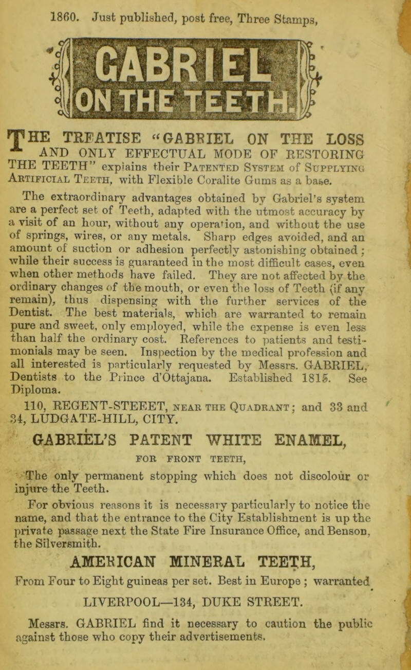 1860. Just published, post free, Three Stamps, THE TRFATISE “GABRIEL ON THE LOSS X -AND ONLY EFFECTUAL MODE OF RESTORING THE TEETH” explains their Patented System of Supplying Artificial Teeth, with Flexible Coralite Gums as a base. The extraordinary advantages obtained bv Gabriel’s system are a perfect set of Teeth, adapted with the utmost accuracy by a visit of an hour, without any operation, and without the use of springs, wires, or any metals. Sharp edges avoided, and an amount of suction or adhesion perfectly astonishing obtained; while their success is guaranteed in the most difficult cases, even when other methods have failed. They are not affected by the ordinary changes of the mouth, or even the loss of Teeth (if any remain), thus dispensing with the further services of the Dentist. The best materials, which are warranted to remain pure and sweet, only employed, while the expense is even less than half the ordinary cost. References to patients and testi- monials may be seen. Inspection by the medical profession and all interested is particularly requested by Messrs. GABRIEL, Dentists to the Prince d’Ottajana. Established 1815. See Diploma. 110, REGENT-STEEET, near the Quadrant; and 33 and 34, LUDGATE-HILL, CITY. GABRIEL’S PATENT WHITE ENAMEL, FOR FRONT TEETH, The only permanent stopping which does not discolour or injure the Teeth. For obvious reasons it is necessary particularly to notice the name, and that the entrance to the City Establishment is up the private passage next the State Fire Insurance Office, andBensoD. the Silversmith. AMERICAN MINERAL TEETH, From Four to Eight guineas per set. Best in Europe ; warranted LIVERPOOL—134, DUKE STREET. Messrs. GABRIEL find it necessary to caution the public against those who cony their advertisements.