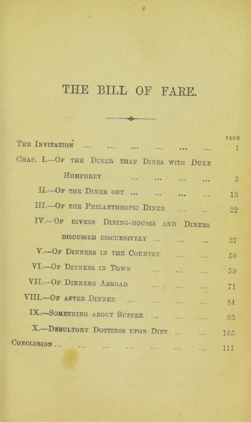 4 THE BILL OF FARE. The Invitation Chap. I.—Of the Diner that Dines with Duke Humphrey II-—Of the Diner out III. —Of the Philanthropic Diner IV. -Of divers Dining-houses and Diners DISCUSSED DISCURSIVELY V. —Of Dinners in the Country VI.—Of Dinners in Town VII.—Of Dinners Abroad VIII.—Of after Dinner IX. —Something about Supper X. —Desultory Dottings upon Diet Conclusion PAG3 1 1 ° io 22 50 59 71 S4 .93 105