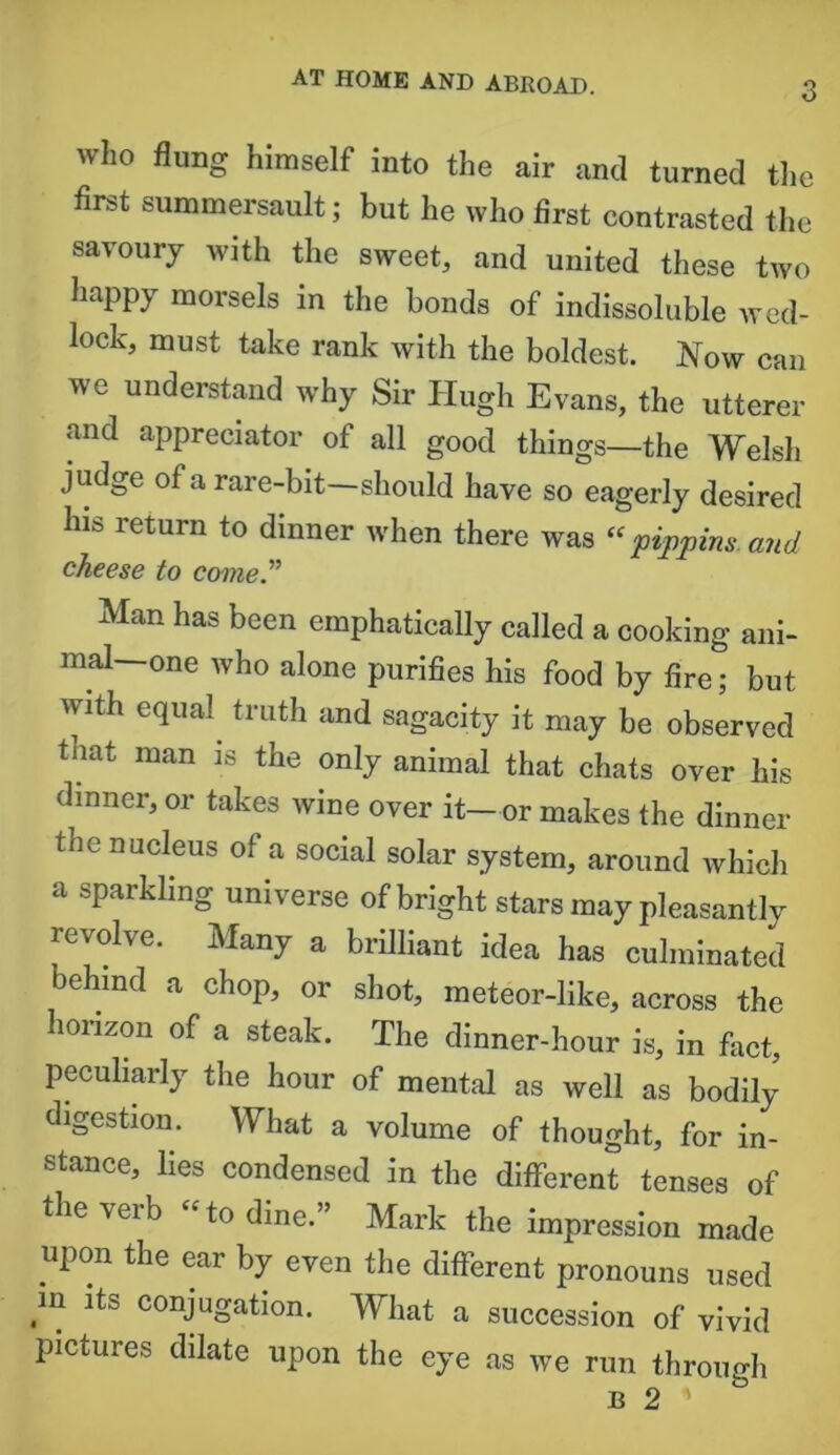 AT HOME AND ABROAD. who flung himself into the air and turned the first summersault; but he who first contrasted the savoury with the sweet, and united these two happy morsels in the bonds of indissoluble wed- lock, must take rank with the boldest. Now can we understand why Sir Hugh Evans, the utterer and appreciator of all good things—the Welsh judge of a rare-bit—should have so eagerly desired his return to dinner when there was “pippins and cheese to come” Man has been emphatically called a cooking ani- mal—one who alone purifies his food by fire; but with equal truth and sagacity it may be observed tnat man is the only animal that chats over his dinner, or takes wine over it— or makes the dinner the nucleus of a social solar system, around which a sparkling universe of bright stars may pleasantlv revolve. Many a brilliant idea has culminated behind a chop, or shot, meteor-like, across the horizon of a steak. The dinner-hour is, in fact, peculiarly the hour of mental as well as bodily digestion. What a volume of thought, for in- stance, lies condensed in the different tenses of the verb “ to dine.” Mark the impression made upon the ear by even the different pronouns used m its conjugation. What a succession of vivid pictures dilate upon the eye as we run through b 2 '