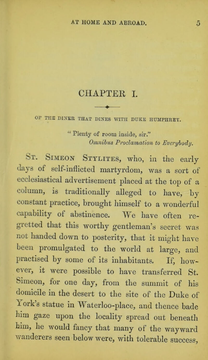 CHAPTER I. OF THE DINER THAT DINES WITH DUKE HUMPHREY. “ Plenty of room inside, sir.” Omnibus Proclamation to Everybody. St. Simeon Stylites, who, in the early days of self-inflicted martyrdom, was a sort of ecclesiastical advertisement placed at the top of a column, is traditionally alleged to have, by constant practice, brought himself to a wonderful capability ol abstinence. We have often re- gietted that this worthy gentleman’s secret was not handed down to posterity, that it might have been promulgated to the world at large, and practised by some of its inhabitants. If, how- ever, it were possible to have transferred St. Simeon, for one day, from the summit of his domicile in the desert to the site of the Duke of 1 ork’s statue in Waterloo-place, and thence bade him gaze upon the locality spread out beneatli him, he would fancy that many of the wayward wanderers seen below were, with tolerable success.