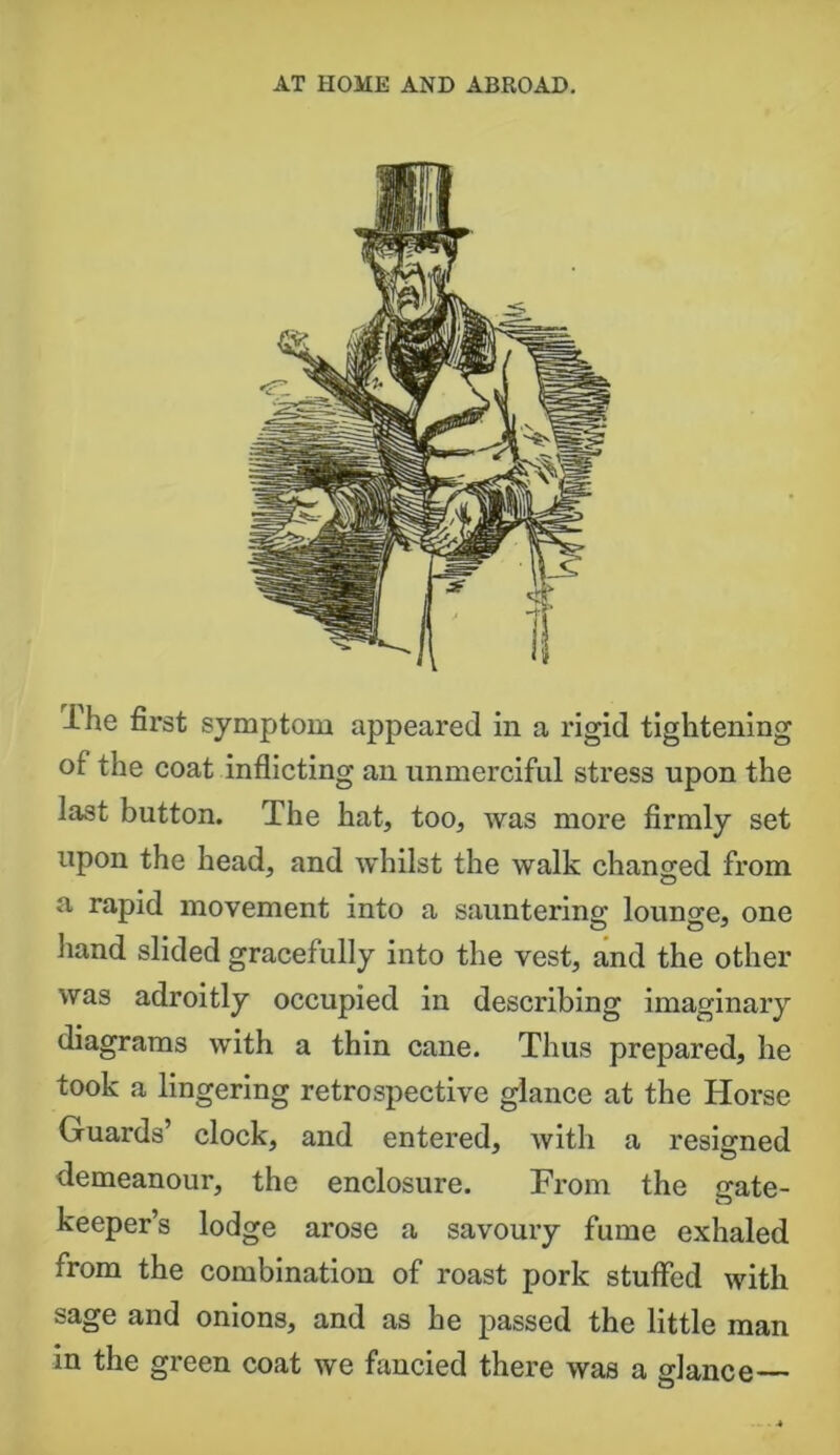 Ihe first symptom appeared in a rigid tightening of the coat inflicting an unmerciful stress upon the last button. The hat, too, was more firmly set upon the head, and whilst the walk changed from a rapid movement into a sauntering; lounge, one hand slided gracefully into the vest, and the other was adroitly occupied in describing imaginary diagrams with a thin cane. Thus prepared, he took a lingering retrospective glance at the Horse Guards’ clock, and entered, with a resigned demeanour, the enclosure. From the gate- keeper’s lodge arose a savoury fume exhaled from the combination of roast pork stuffed with sage and onions, and as he passed the little man in the green coat we fancied there was a giance—