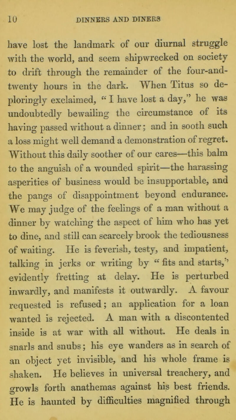 have lost the landmark of our diurnal struggle with the world, and seem shipwrecked on society to drift through the remainder of the four-and- twenty hours in the dark. When Titus so de- ploringly exclaimed, “ I have lost a day,” he was undoubtedly bewailing the circumstance of its having passed without a dinner; and in sooth such a loss might well demand a demonstration of regret. Without this daily soother of our cares—this balm to the anguish of a wounded spirit—the harassing asperities of business would be insupportable, and the pangs of disappointment beyond endurance. We may judge of the feelings of a man without a dinner by watching the aspect of him who has yet to dine, and still can scarcely brook the tediousness of waiting. He is feverish, testy, and impatient, talking in jerks or writing by “ fits and starts, ’ evidently fretting at delay. He is perturbed inwardly, and manifests it outwardly. A favour requested is refused; an application for a loan wanted is rejected. A man with a discontented inside is at war with all without. He deals in snarls and snubs; his eye wanders as in search of an object yet invisible, and his whole frame is shaken. He believes in universal treachery, and growls forth anathemas against his best friends. He is haunted by difficulties magnified through