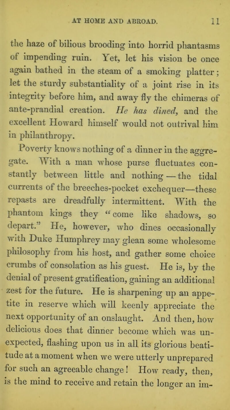 the haze of bilious brooding into horrid phantasms ot impending ruin. Yet, let his vision be once again bathed in the steam of a smoking platter; let the sturdy substantiality of a joint rise in its integrity before him, and away fly the chimeras of ante-prandial creation. He has dined, and the excellent Howard himself would not outrival him in philanthropy. Poverty knows nothing of a dinner in the ao-o-re- gate. With a man whose purse fluctuates con- stantly between little and nothing — the tidal currents of the breeches-pocket exchequer—these repasts are dreadfully intermittent. With the phantom kings they “ come like shadows, so depart. Pie, however, who dines occasionally with Duke Humphrey may glean some wdiolesome philosophy from his host, and gather some choice crumbs of consolation as his guest. He is, by the denial of present gratification, gaining an additional zest for the future. He is sharpening up an appe- tite in reserve which will keenly appreciate the next opportunity of an onslaught. And then, how delicious does that dinner become which was un- expected, flashing upon us in all its glorious beati- tude at a moment when we were utterly unprepared for such an agreeable change! How ready, then, is the mind to receive and retain the longer an im-