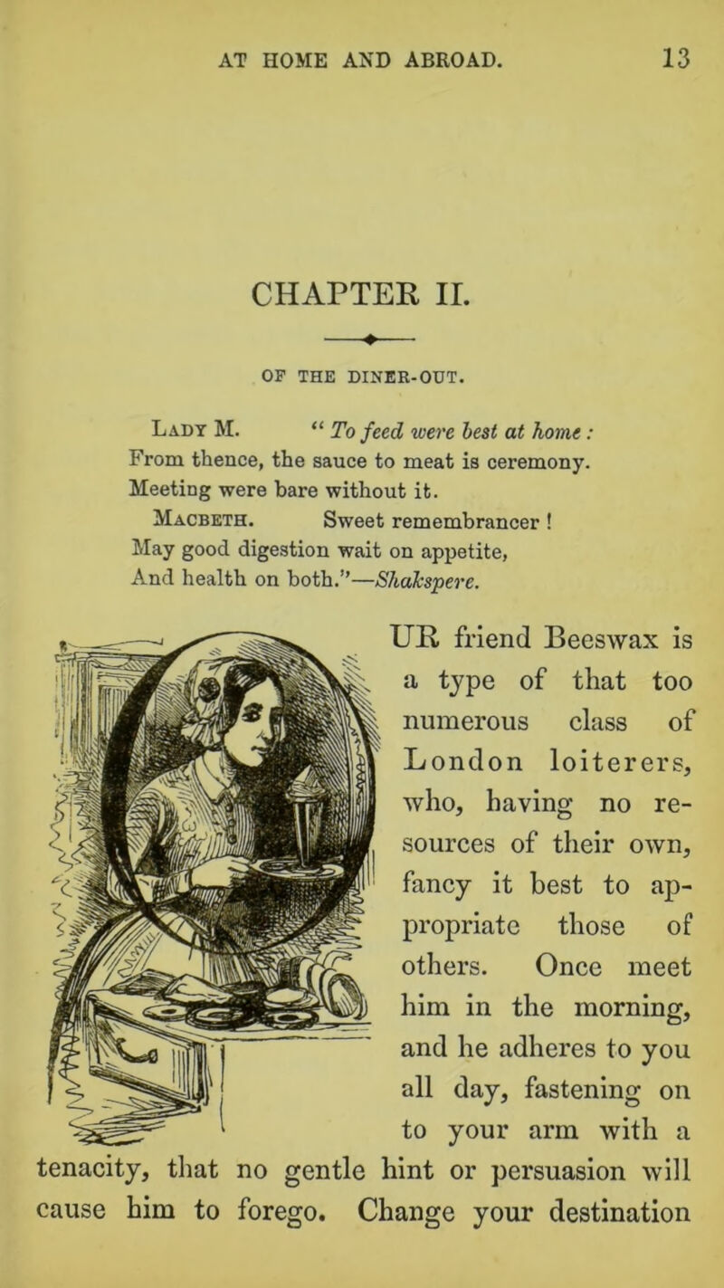 CHAPTER II. —♦— OP THE DINER-OUT. Lady M. “ To feed were best at home: From thence, the sauce to meat is ceremony. Meeting were bare without it. Macbeth. Sweet remembrancer! May good digestion wait on appetite, And health on both.”—ShaJcspere. UR friend Beeswax is a type of that too numerous class of London loiterers, who, having no re- sources of their own, fancy it best to ap- propriate those of others. Once meet him in the morning, and he adheres to you all day, fastening on to your arm with a tenacity, that no gentle hint or persuasion will cause him to forego. Change your destination