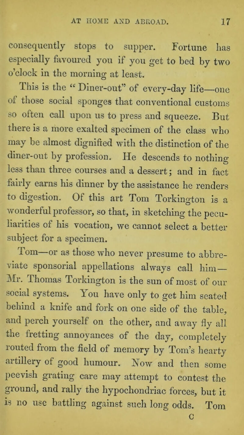 consequently stops to supper. Fortune has especially favoured you if you get to bed by two o’clock in the morning at least. This is the “ Diner-out” of every-day life—one of those social sponges that conventional customs so often call upon us to press and squeeze. But there is a more exalted specimen of the class who may be almost dignified with the distinction of the diner-out by profession. He descends to nothing' less than three courses and a dessert; and in fact fairly earns his dinner by the assistance he renders to digestion. Of this art Tom Torkington is a wonderful professor, so that, in sketching the pecu- liarities of his vocation, we cannot select a better subject for a specimen. Tom—or as those who never presume to abbre- viate sponsorial appellations always call him — Mr. Thomas Torkington is the sun of most of our social systems. You have only to get him seated behind a knife and fork on one side of the table, and perch yourself on the other, and away fly all the fretting annoyances of the day, completely routed from the field of memory by Tom’s hearty artillery of good humour. Yow and then some peevish grating care may attempt to contest the ground, and rally the hypochondriac forces, but it is no use battling against such long odds. Tom c