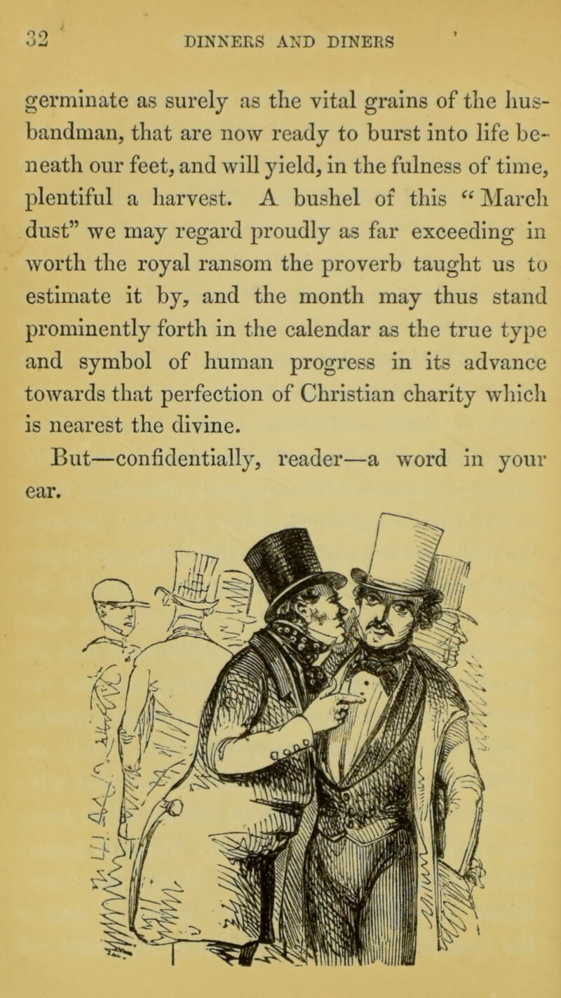 germinate as surely as the vital grains of the hus- bandman, that are now ready to burst into life be- neath our feet, and will yield, in the fulness of time, plentiful a harvest. A bushel of this “ March dust” we may regard proudly as far exceeding in worth the royal ransom the proverb taught us to estimate it by, and the month may thus stand prominently forth in the calendar as the true type and symbol of human progress in its advance towards that perfection of Christian charity which is nearest the divine. But—confidentially, reader—a word in your ear.