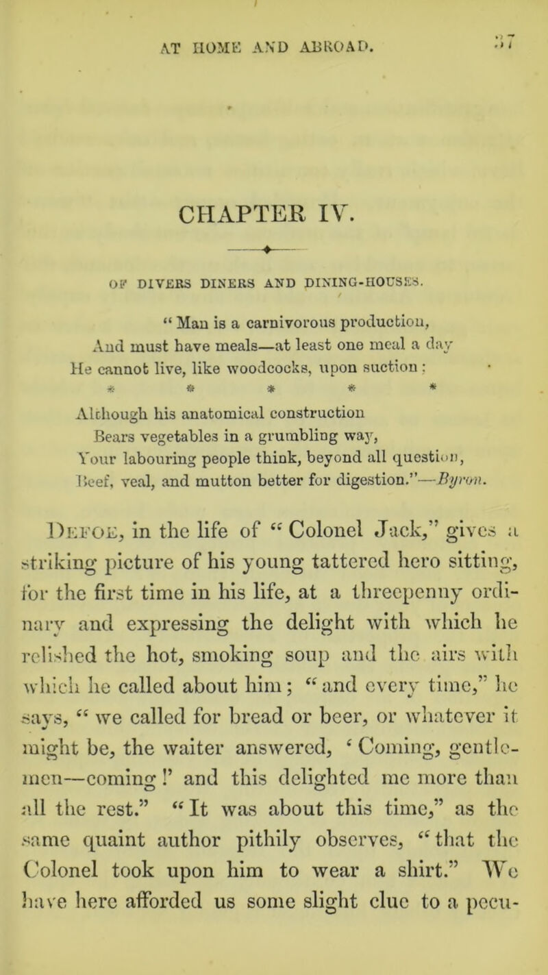 CHAPTER IV. OF DIVERS DINERS AND DINING-HOUSES. / “ Man is a carnivorous production, And must have meals—at least one meal a day He cannot live, like woodcocks, upon suction : * * •* * * Although his anatomical construction Bears vegetables in a grumbling way, Your labouring people think, beyond all question, Beef, veal, and mutton better for digestion.”—Byron. Defoe, in the life of 44 Colonel Jack,” gives ;i striking picture of his young tattered hero sitting, for the first time in his life, at a threepenny ordi- nary and expressing the delight with which he relished the hot, smoking soup and the airs with which he called about him; “and every time,” lie says, 44 we called for bread or beer, or whatever it might be, the waiter answered, 4 Coming, gentle- men—coming!’ and this delighted me more than all the rest.” 44 It was about this time,” as the same ejuaint author pithily observes, 44 that the Colonel took upon him to wear a shirt.” We have here afforded us some slight clue to a pecu-