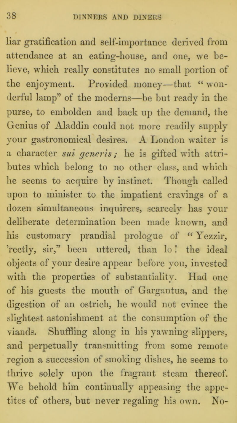 liar gratification and self-importance derived from attendance at an eating-house, and one, we be- lieve, which really constitutes no small portion of the enjoyment. Provided money—that “ won- derful lamp” of the moderns—be but ready in the purse, to embolden and back up the demand, the Genius of Aladdin could not more readily supply your gastronomical desires. A London waiter is a character sui generis; he is gifted with attri- butes which belong to no other class, and which he seems to acquire by instinct. Though called upon to minister to the impatient cravings of a dozen simultaneous inquirers, scarcely has your deliberate determination been made known, and his customary prandial prologue of “ Yezzir, ’rectly, sir,” been uttered, than lo! the ideal objects of your desire appear before you, invested with the properties of substantiality. Had one of his guests the mouth of Gargantua, and the digestion of an ostrich, he would not evince the slightest astonishment at the consumption of the viands. Shuffling along in his yawning slippers, and perpetually transmitting from some remote region a succession of smoking dishes, he seems to thrive solely upon the fragrant steam thereof. We behold him continually appeasing the appe- tites of others, but never regalino; his own. No-