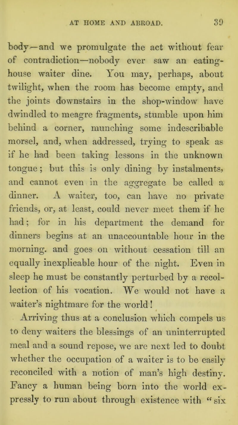 body—and we promulgate the act without fear of contradiction—nobody ever saw an eating- house waiter dine. You may, perhaps, about twilight, when the room has become empty, and the joints downstairs in the shop-window have dwindled to meagre fragments, stumble upon him behind a corner, munching some indescribable morsel, and, when addressed, trying to speak as if he had been taking lessons in the unknown tongue; but this is only dining by instalments, and cannot even in the airo'reorate be called a dinner. A waiter, too, can have no private friends, or, at least, could never meet them if he had; for in his department the demand for dinners begins at an unaccountable hour in the morning, and goes on without cessation till an equally inexplicable hour of the night. Even in sleep he must be constantly perturbed by a recol- lection of his vocation. We would not have a waiter’s nightmare for the world ! Arriving thus at a conclusion which compels us to deny waiters the blessings of an uninterrupted meal and a sound repose, we are next led to doubt whether the occupation of a waiter is to be easily reconciled with a notion of man’s high destiny. Fancy a human being born into the world ex- pressly to run about through existence with “ six