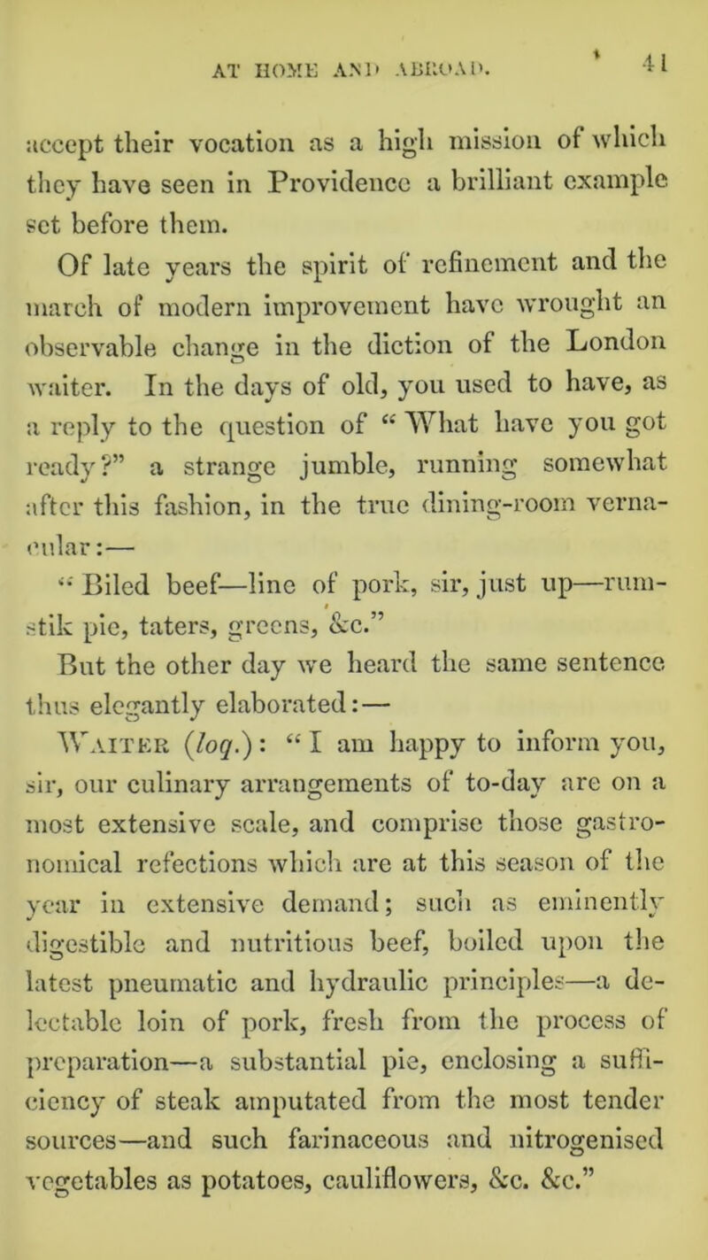 * accept their vocation as a high mission of which they have seen in Providence a brilliant example set before them. Of late years the spirit of refinement and the march of modern improvement have wrought an observable change in the diction of the London waiter. In the days of old, you. used to have, as a reply to the question of “What have you got ready?” a strange jumble, running somewhat after this fashion, in the true dining-room verna- cular :— “ Biled beef—line of pork, sir, just up—rum- stik pie, taters, greens, &c.” But the other day we heard the same sentence thus elegantly elaborated: — Waiter (log.): “ I am happy to inform you, sir, our culinary arrangements of to-day are on a most extensive scale, and comprise those gastro- nomical refections which are at this season of the year in extensive demand; such as eminently digestible and nutritious beef, boiled upon the latest pneumatic and hydraulic principles—a de- lectable loin of pork, fresh from the process of preparation—a substantial pie, enclosing a suffi- ciency of steak amputated from the most tender sources—and such farinaceous and nitrogenised vegetables as potatoes, cauliflowers, &c. &c.”