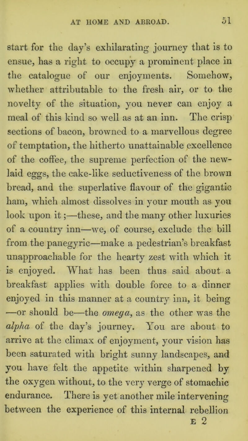 start for the day’s exhilarating journey that is to ensue, has a right to occupy a prominent place in the catalogue of our enjoyments. Somehow, whether attributable to the fresh air, or to the novelty of the situation, you never can enjoy a meal of this kind so well as at an inn. The crisp sections of bacon, browned to a marvellous degree of temptation, the hitherto unattainable excellence of the coffee, the supreme perfection of the new- laid eggs, the cake-like seductiveness of the brown bread, and the superlative flavour of the gigantic ham, which almost dissolves in your mouth as you look upon it;—these, and the many other luxuries of a country inn—we, of course, exclude the bill from the panegyric—make a pedestrian’s breakfast unapproachable for the hearty zest with which it is enjoyed. What has been thus said about a breakfast applies with double force to a dinner enjoyed in this manner at a country inn, it being —or should be—the omega, as the other was the alpha of the day’s journey. You are about to arrive at the climax of enjoyment, your vision has been saturated with bright sunny landscapes, and you have felt the appetite within sharpened by the oxygen without, to the very verge of stomachic endurance. There is yet another mile intervening between the experience of this internal rebellion E 2