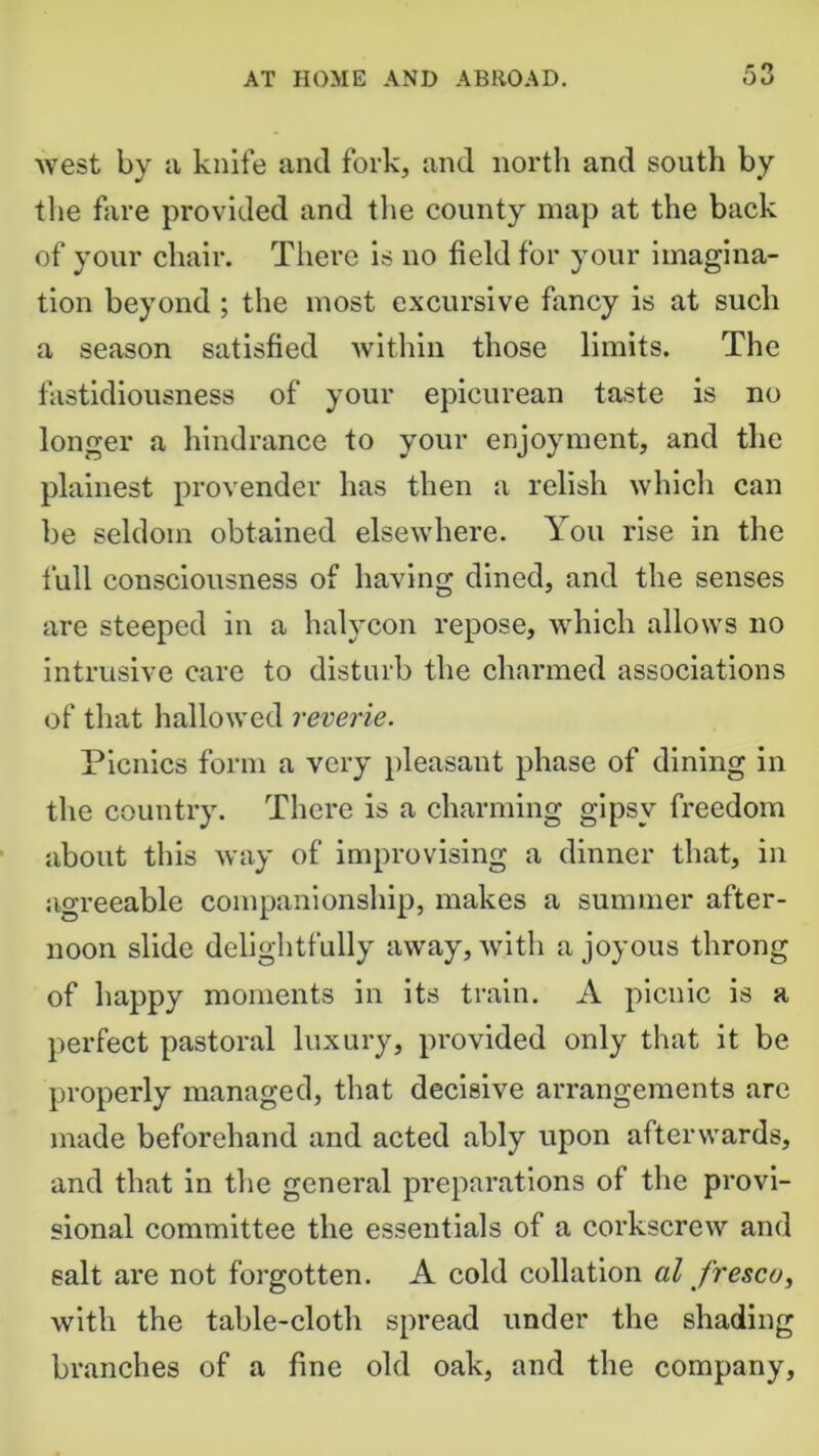 r O west by a knife and fork, and north and south by the fare provided and the county map at the back of your chair. There is no field for your imagina- tion beyond ; the most excursive fancy is at such a season satisfied within those limits. The fastidiousness of your epicurean taste is no longer a hindrance to your enjoyment, and the plainest provender has then a relish which can be seldom obtained elsewhere. You rise in the full consciousness of having dined, and the senses are steeped in a halycon repose, which allows no intrusive care to disturb the charmed associations of that hallowed reverie. Picnics form a very pleasant phase of dining in the country. There is a charming gipsy freedom about this way of improvising a dinner that, in agreeable companionship, makes a summer after- noon slide delightfully away, with a joyous throng of happy moments in its train. A picnic is a perfect pastoral luxury, provided only that it be properly managed, that decisive arrangements are made beforehand and acted ably upon afterwards, and that in the general preparations of the provi- sional committee the essentials of a corkscrew and salt are not forgotten. A cold collation al fresco, with the table-cloth spread under the shading branches of a fine old oak, and the company.