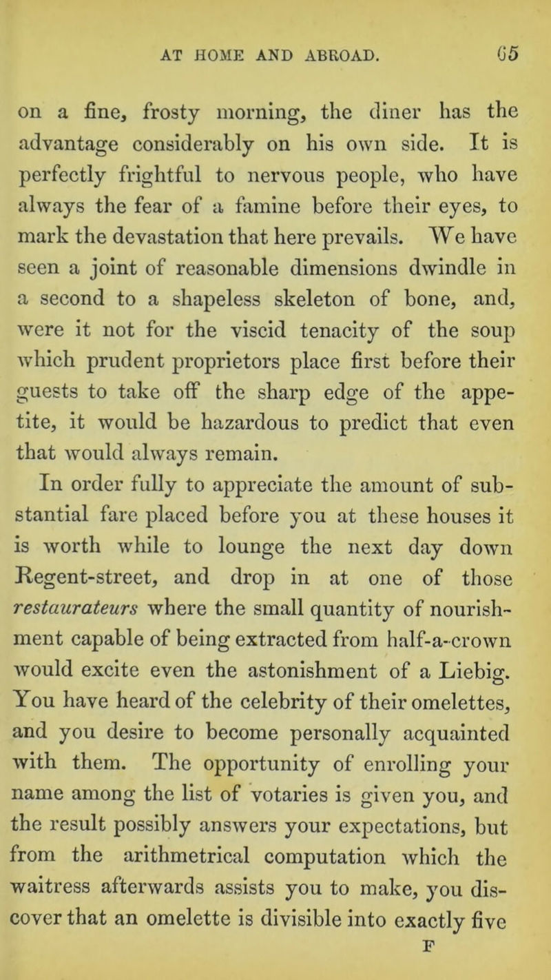 on a fine, frosty morning, the diner has the advantage considerably on his own side. It is perfectly frightful to nervous people, who have always the fear of a famine before their eyes, to mark the devastation that here prevails. We have seen a joint of reasonable dimensions dwindle in a second to a shapeless skeleton of bone, and, were it not for the viscid tenacity of the soup which prudent proprietors place first before their guests to take off the sharp edge of the appe- tite, it would be hazardous to predict that even that would always remain. In order fully to appreciate the amount of sub- stantial fare placed before you at these houses it is worth while to lounge the next day down Regent-street, and drop in at one of those restaurateurs where the small quantity of nourish- ment capable of being extracted from half-a-crown would excite even the astonishment of a Liebig. o You have heard of the celebrity of their omelettes, and you desire to become personally acquainted with them. The opportunity of enrolling your name among the list of votaries is given you, and the result possibly answers your expectations, but from the arithmetrical computation which the waitress afterwards assists you to make, you dis- cover that an omelette is divisible into exactly five F