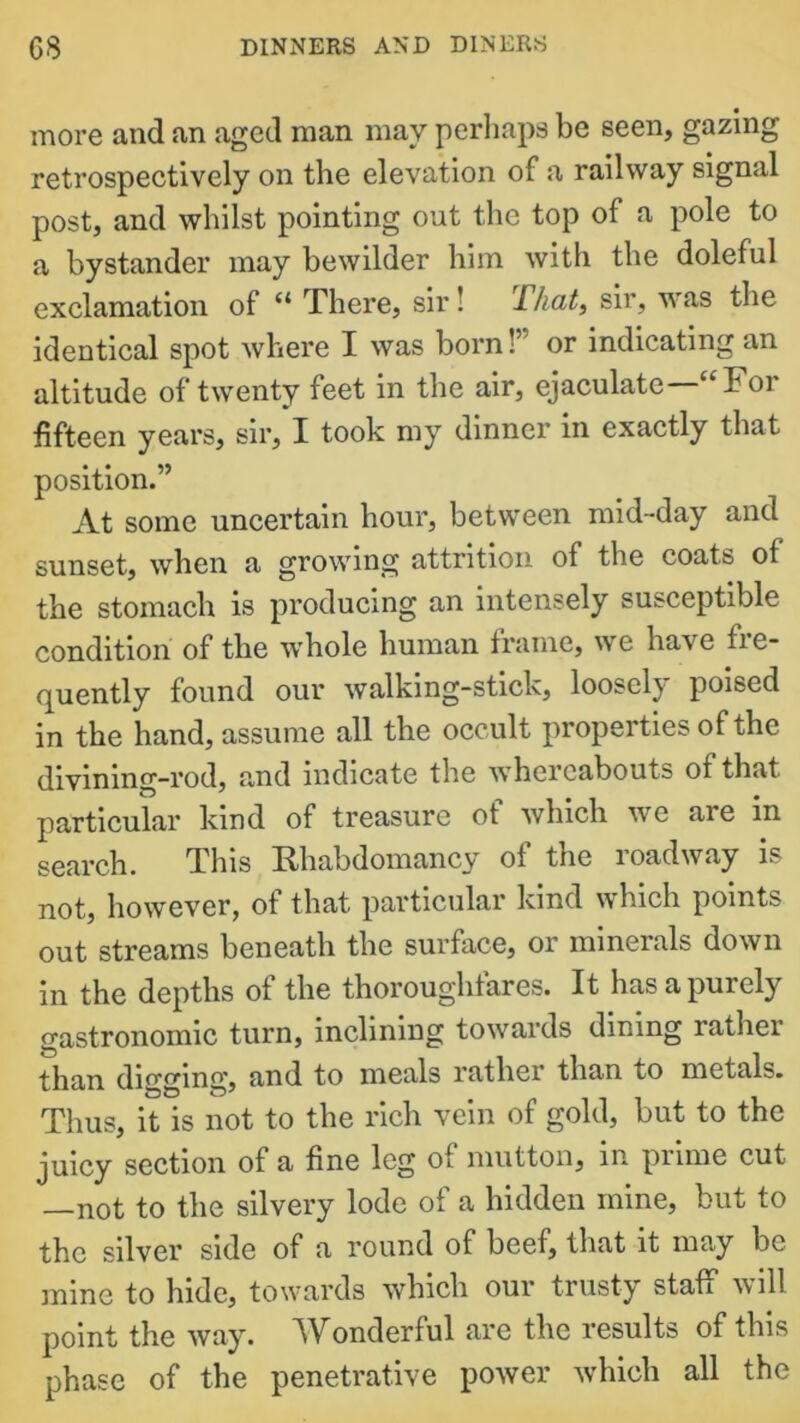 more and an aged man may perhaps be seen, gazing retrospectively on the elevation of a railway signal post, and whilst pointing out the top of a pole to a bystander may bewilder him with the doleful exclamation of “ There, sir ! That, sir, was the identical spot where I was born!’ or indicating an altitude of twenty feet in the air, ejaculate “For fifteen years, sir, X took my dinner in exactly that position.” At some uncertain hour, between mid-day and sunset, when a growing attrition of the coats of the stomach is producing an intensely susceptible condition of the whole human frame, we have fre- quently found our walking-stick, loosely poised in the hand, assume all the occult properties of the divining-rod, and indicate the whereabouts of that particular kind of treasure of which we are in search. This Bhabdomancy of the roadway is not, however, of that particular kind which points out streams beneath the surface, or minerals down in the depths of the thoroughfares. It has a purely gastronomic turn, inclining towards dining rather than digging, and to meals rather than to metals. Thus, it is not to the rich vein of gold, but to the juicy section of a fine leg of mutton, in prime cut not to the silvery lode of a hidden mine, but to the silver side of a round of beef, that it may be mine to hide, towards which our trusty staff will point the way. Wonderful are the results of this phase of the penetrative power which all the