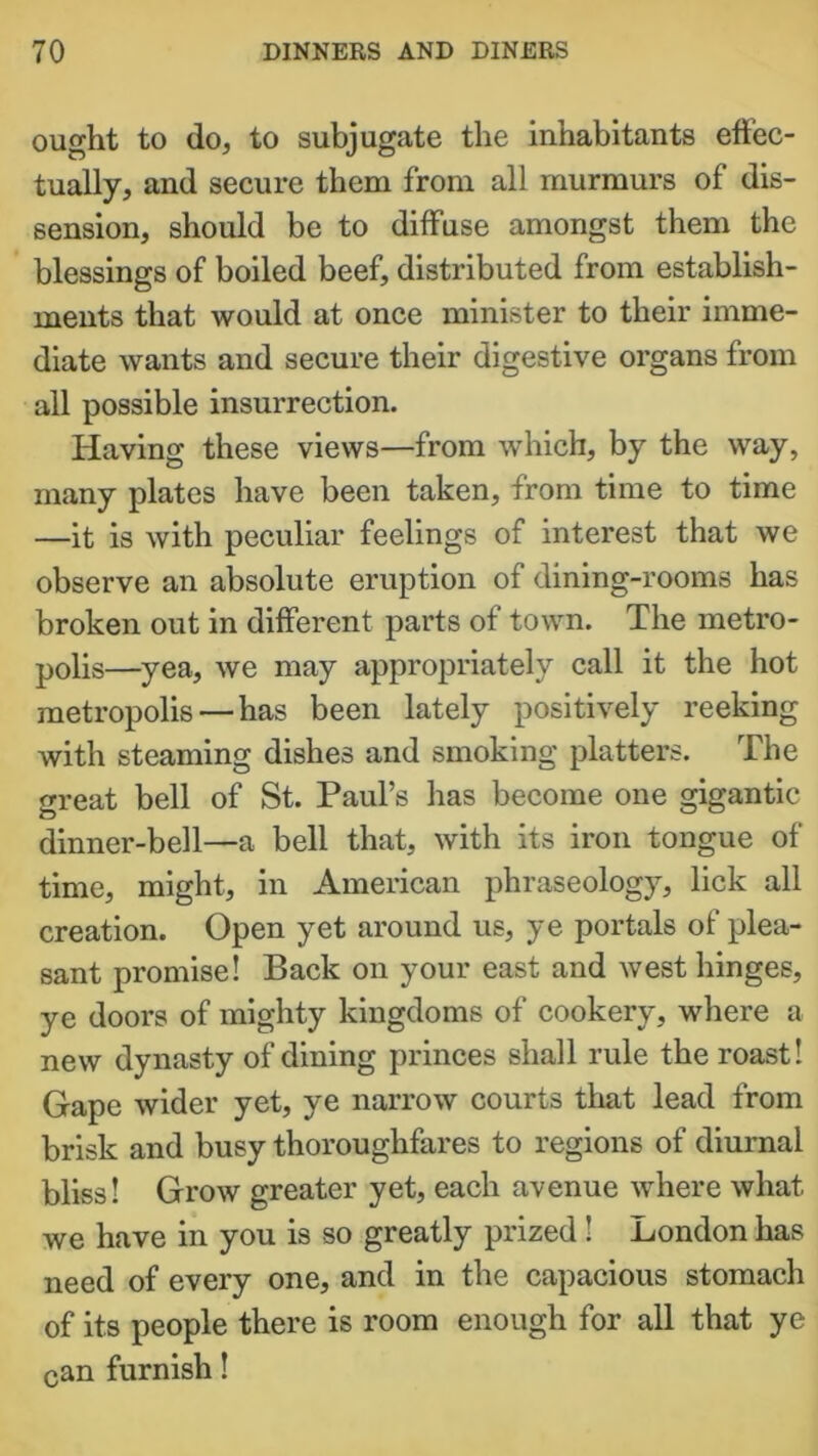 ought to do, to subjugate the inhabitants effec- tually, and secure them from all murmurs of dis- sension, should be to diffuse amongst them the blessings of boiled beef, distributed from establish- ments that would at once minister to their imme- diate wants and secure their digestive organs from all possible insurrection. I-Iaving these views—from which, by the way, many plates have been taken, from time to time —it is with peculiar feelings of interest that we observe an absolute eruption of dining-rooms has broken out in different parts of town. The metro- polis—yea, we may appropriately call it the hot metropolis — has been lately positively reeking with steaming dishes and smoking platters. The great bell of St. Paul’s has become one gigantic dinner-bell—a bell that, with its iron tongue of time, might, in American phraseology, lick all creation. Open yet around us, ye portals of plea- sant promise! Back on your east and west hinges, ye doors of mighty kingdoms of cookery, where a new dynasty of dining princes shall rule the roast! Gape wider yet, ye narrow courts that lead from brisk and busy thoroughfares to regions of diurnal bliss! Grow greater yet, each avenue where what we have in you is so greatly prized! London has need of every one, and in the capacious stomach of its people there is room enough for all that ye can furnish!