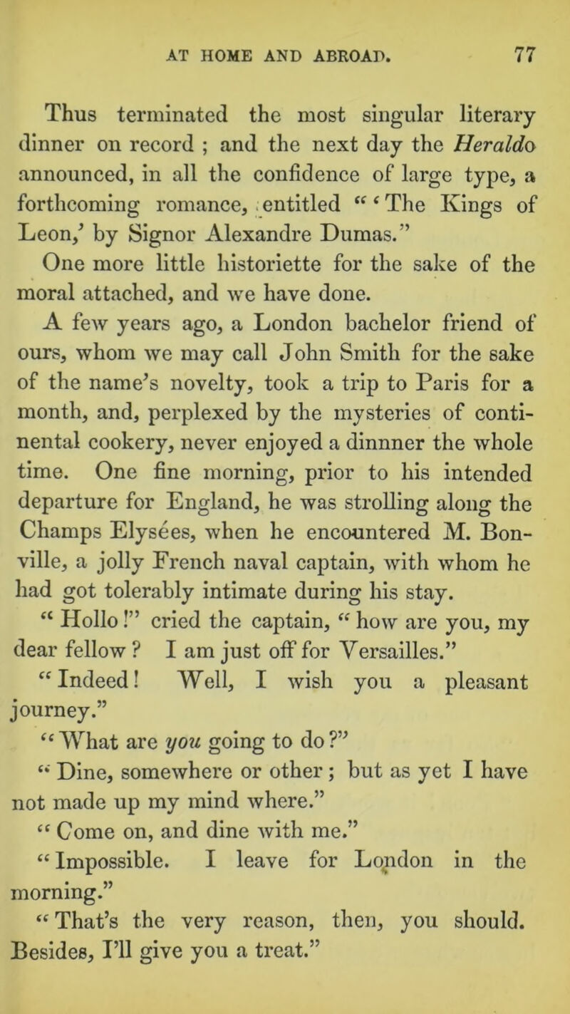 Thus terminated the most singular literary dinner on record ; and the next day the Heraldo announced, in all the confidence of large type, a forthcoming romance, entitled “ ‘ The Kings of Leon/ by Signor Alexandre Dumas.” One more little historiette for the sake of the moral attached, and we have done. A few years ago, a London bachelor friend of ours, whom we may call John Smith for the sake of the name’s novelty, took a trip to Paris for a month, and, perplexed by the mysteries of conti- nental cookery, never enjoyed a dinnner the whole time. One fine morning, prior to his intended departure for England, he was strolling along the Champs Elysees, when he encountered M. Bon- ville, a jolly French naval captain, with whom he had got tolerably intimate during his stay. “ Hollo!” cried the captain, “ how are you, my dear fellow ? I am just off for Versailles.” “ Indeed! Well, I wish you a pleasant journey.” “ What are you going to do ?” “ Dine, somewhere or other ; but as yet I have not made up my mind where.” “ Come on, and dine with me.” “ Impossible. I leave for London in the morning.” “ That’s the very reason, then, you should. Besides, I’ll give you a treat.”