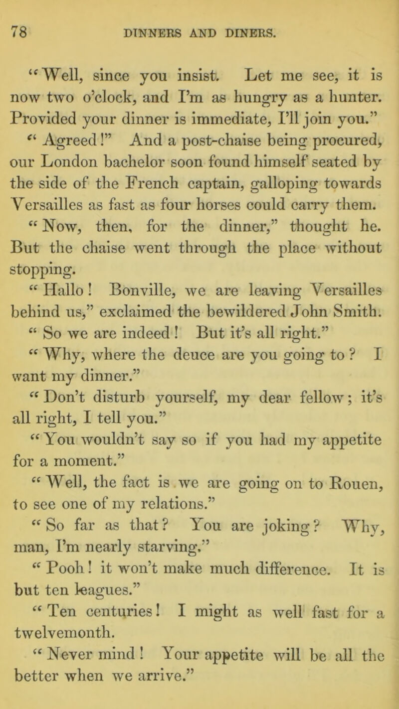 “Well, since you insist. Let me see, it is now two o’clock, and I’m as hungry as a hunter. Provided your dinner is immediate. I’ll join you.” “ Agreed!” And a post-chaise being procured, our London bachelor soon found himself seated by the side of the French captain, galloping towards Versailles as fast as four horses could carry them. “ Now, then, for the dinner,” thought he. But the chaise went through the place without stopping. “ Hallo ! Bonville, we are leaving Versailles behind us,” exclaimed the bewildered John Smith. “ So we are indeed! But it’s all right.” “ Why, where the deuce are you going to ? I want my dinner.” “ Don’t disturb yourself, my dear fellow; it’s all right, I tell you.” “ You wouldn’t say so if you had my appetite for a moment.” “ Well, the fact is we are going on to Bouen, to see one of my relations.” “So far as that? You are joking? Why, man, I’m nearly starving.” “ Pooh ! it won’t make much difference. It is but ten leagues.” “ Ten centuries! I might as well fast for a twelvemonth. “ Never mind ! Your appetite will be all the better when we arrive.”