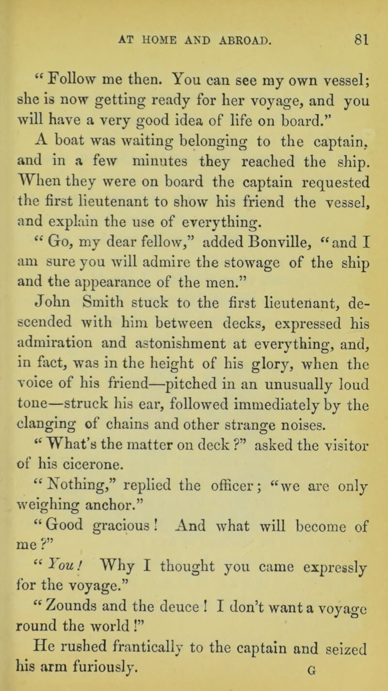 “ Follow me then. You can see my own vessel; she is now getting ready for her voyage, and you will have a very good idea of life on board.” A boat was waiting belonging to the captain, and in a few minutes they reached the ship. When they were on board the captain requested the first lieutenant to show his friend the vessel, and explain the use of everything. “ Go, my dear fellow,” added Bonville, “and I am sure you will admire the stowage of the ship and the appearance of the men.” John Smith stuck to the first lieutenant, de- scended with him between decks, expressed his admiration and astonishment at everything, and, in fact, was in the height of his glory, when the voice of his friend—pitched in an unusually loud tone—struck his ear, followed immediately by the clanging of chains and other strange noises. “ What’s the matter on deck ?” asked the visitor of his cicerone. “Nothing,” replied the officer; “we are only weighing anchor.” “ Good gracious ! And what will become of me ?” “ 1 ou! Why I thought you came expressly for the voyage.” “ Zounds and the deuce ! I don’t want a voyage round the world!” He rushed frantically to the captain and seized his arm furiously. G
