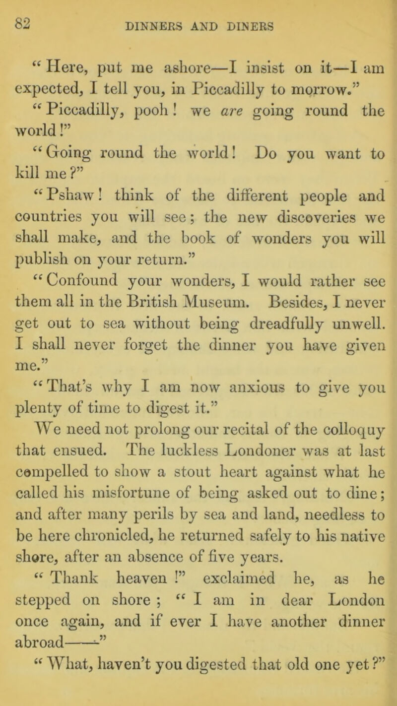 “ Here, put me ashore—I insist on it—1 am expected, I tell you, in Piccadilly to morrow.” “ Piccadilly, pooh! we are going round the world!” “ Going round the world! Do you want to kill me ?” “ Pshaw! think of the different people and countries you will see; the new discoveries we shall make, and the book of wonders you will publish on your return.” “Confound your wonders, I would rather see them all in the British Museum. Besides, I never get out to sea without being dreadfully unwell. I shall never forget the dinner you have given me.” “ That’s why I am now anxious to give you plenty of time to digest it.” We need not prolong our recital of the colloquy that ensued. The luckless Londoner was at last compelled to show a stout heart against what he called his misfortune of being asked out to dine; and after many perils by sea and land, needless to be here chronicled, he returned safely to his native shore, after an absence of five years. “ Thank heaven !” exclaimed he, as he stepped on shore ; “ I am in dear London once again, and if ever I have another dinner abroad “ What, haven’t you digested that old one yet ?”