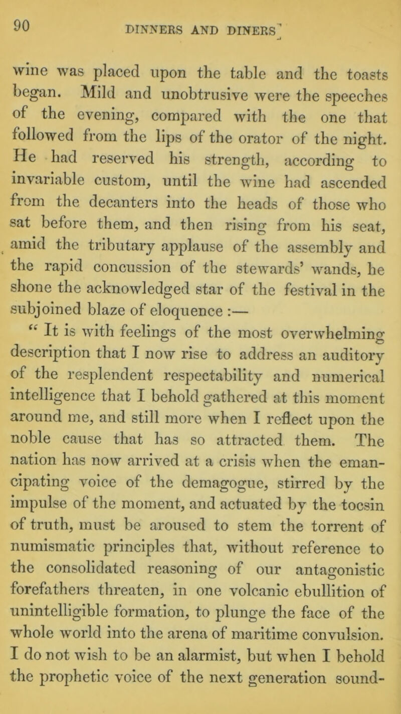 wine was placed upon the table and the toasts began. Mild and unobtrusive were the speeches of the evening, compared with the one that followed from the lips of the orator of the night. He had reserved his strength, according to invariable custom, until the wine had ascended from the decanters into the heads of those who sat before them, and then rising from his seat, amid the tributary applause of the assembly and the rapid concussion of the stewards’ wands, he shone the acknowledged star of the festival in the subjoined blaze of eloquence :— “ It is with feelings of the most overwhelming description that I now rise to address an auditory of the resplendent respectability and numerical intelligence that I behold gathered at this moment around me, and still more when I reflect upon the noble cause that has so attracted them. The nation has now arrived at a crisis when the eman- cipating voice of the demagogue, stirred by the impulse of the moment, and actuated by the tocsin of truth, must be aroused to stem the torrent of numismatic principles that, without reference to the consolidated reasoning of our antagonistic forefathers threaten, in one volcanic ebullition of unintelligible formation, to plunge the face of the whole world into the arena of maritime convulsion. I do not wish to be an alarmist, but when I behold the prophetic voice of the next generation sound-