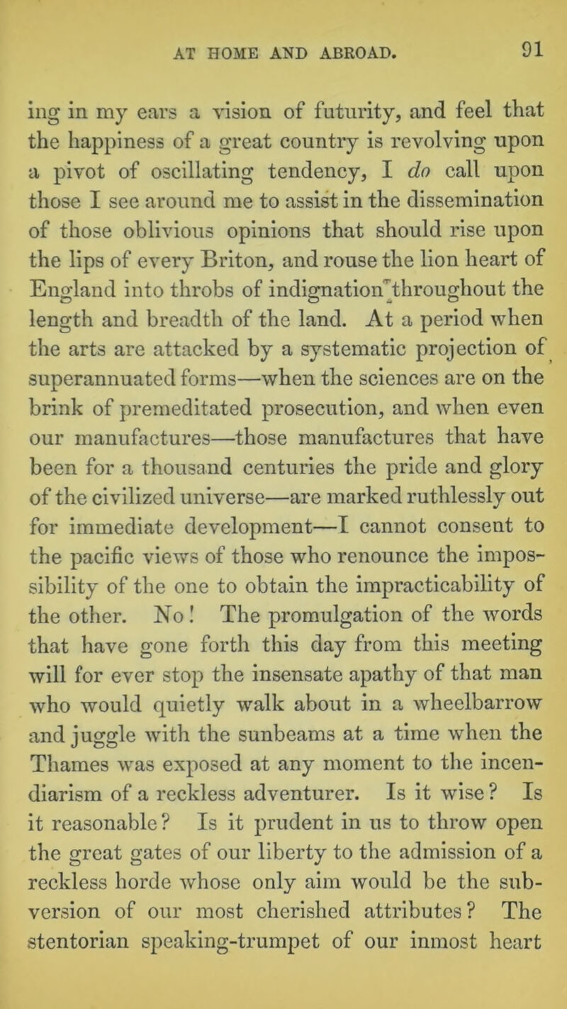 ing in my ears a vision of futurity, and feel that the happiness of a great country is revolving upon a pivot of oscillating tendency, I do call upon those I see around me to assist in the dissemination of those oblivious opinions that should rise upon the lips of every Briton, and rouse the lion heart of England into throbs of indignatioiTthroughout the length and breadth of the land. At a period when the arts are attacked by a systematic projection of superannuated forms—when the sciences are on the brink of premeditated prosecution, and when even our manufactures—those manufactures that have been for a thousand centuries the pride and glory of the civilized universe—are marked ruthlessly out for immediate development—I cannot consent to the pacific views of those who renounce the impos- sibility of the one to obtain the impracticability of the other. No! The promulgation of the words that have gone forth this day from this meeting will for ever stop the insensate apathy of that man who would quietly walk about in a wheelbarrow and juggle with the sunbeams at a time when the Thames was exposed at any moment to the incen- diarism of a reckless adventurer. Is it wise ? Is it reasonable ? Is it prudent in us to throw open the great gates of our liberty to the admission of a reckless horde whose only aim would be the sub- version of our most cherished attributes? The stentorian speaking-trumpet of our inmost heart