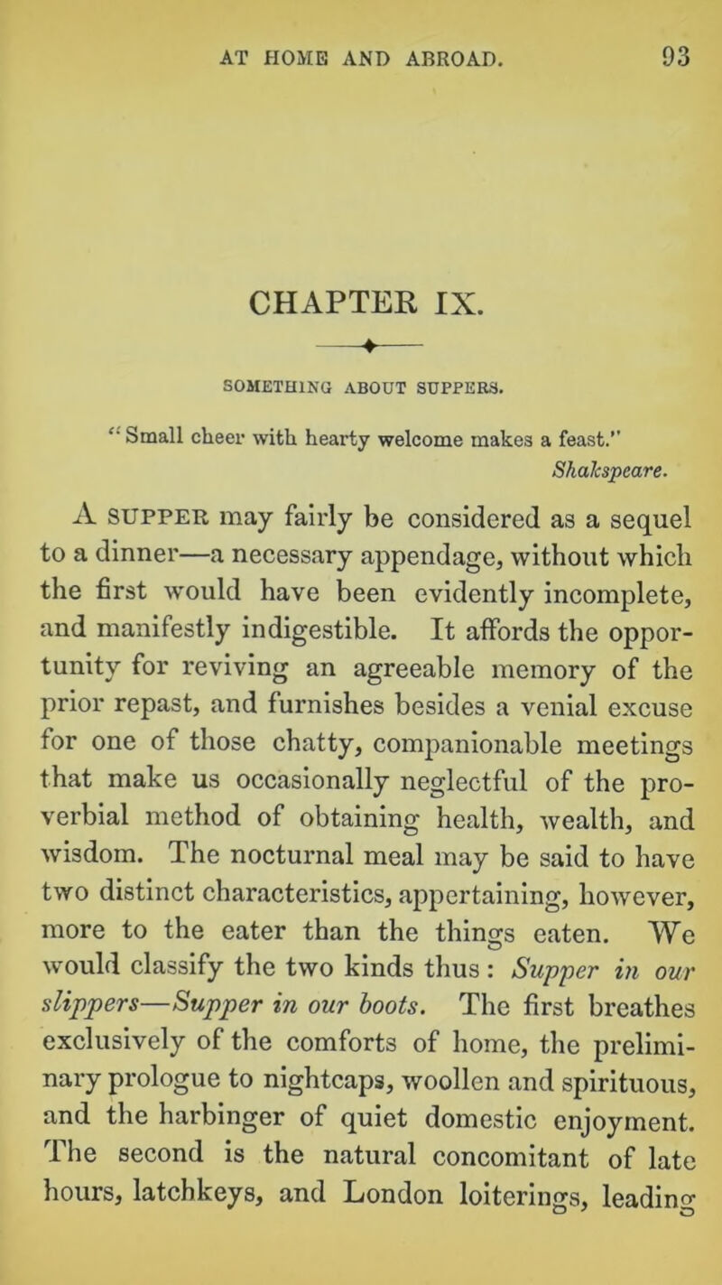 CHAPTER IX. SOMETHING ABOUT SUPPERS. “ Small cheer with hearty welcome makes a feast.” ShaJcspeare. A supper may fairly be considered as a sequel to a dinner—a necessary appendage, without which the first would have been evidently incomplete, and manifestly indigestible. It affords the oppor- tunity for reviving an agreeable memory of the prior repast, and furnishes besides a venial excuse for one of those chatty, companionable meetings that make us occasionally neglectful of the pro- verbial method of obtaining health, wealth, and wisdom. The nocturnal meal may be said to have two distinct characteristics, appertaining, however, more to the eater than the things eaten. We would classify the two kinds thus : Supper in our slippers—Supper in our boots. The first breathes exclusively of the comforts of home, the prelimi- nary prologue to nightcaps, woollen and spirituous, and the harbinger of quiet domestic enjoyment. The second is the natural concomitant of late hours, latchkeys, and London loiterings, leading
