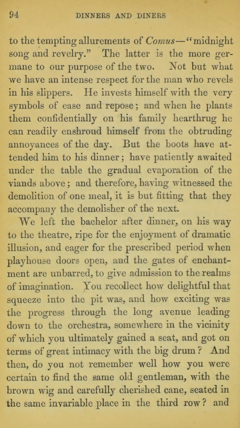 to the tempting allurements of Comus—“midnight song and revelry.” The latter is the more ger- mane to our purpose of the two. Not but what we have an intense respect for the man who revels in his slippers. He invests himself with the very symbols of ease and repose; and when he plants them confidentially on his family hearthrug he can readily enshroud himself from the obtruding annoyances of the day. But the boots have at- tended him to his dinner; have patiently awaited under the table the gradual evaporation of the viands above; and therefore, having witnessed the demolition of one meal, it is but fitting that they accompany the demolisher of the next. We left the bachelor after dinner, on his way to the theatre, ripe for the enjoyment of dramatic illusion, and eager for the prescribed period when playhouse doors open, and the gates of enchant- ment are unbarred, to give admission to the realms of imagination. You recollect how delightful that squeeze into the pit was, and how exciting was the progress through the long avenue leading down to the orchestra, somewhere in the vicinity of which you ultimately gained a seat, and got on terms of great intimacy with the big drum ? And then, do you not remember well how you were certain to find the same old gentleman, with the brown wig and carefully cherished cane, seated in the same invariable place in the third row ? and