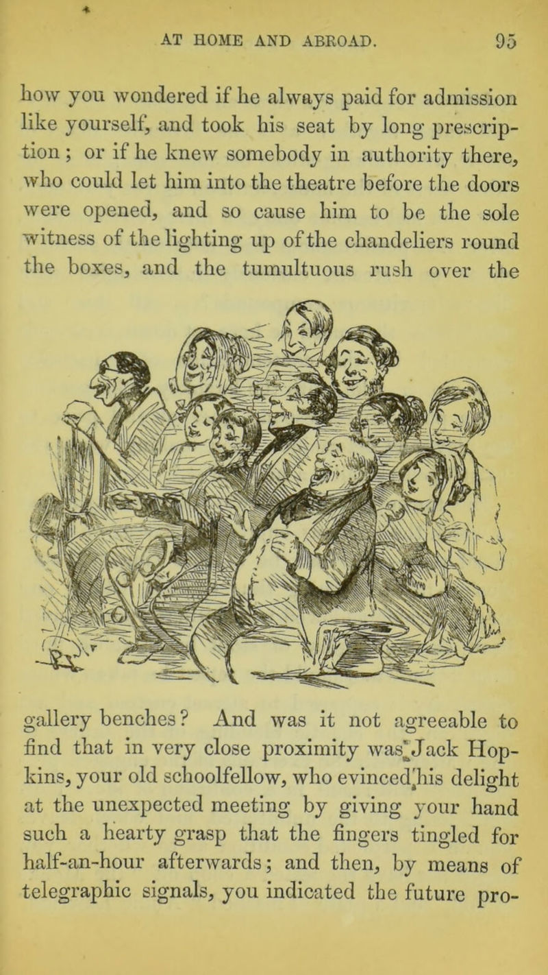 liow you wondered if he always paid for admission like yoursell, and took his seat by long prescrip- tion ; or if he knew somebody in authority there, who could let him into the theatre before the doors were opened, and so cause him to be the sole witness of the lighting up of the chandeliers round the boxes, and the tumultuous rush over the gallery benches ? And was it not agreeable to find that in very close proximity was^Jack Hop- kins, your old schoolfellow, who evinced'his delight at the unexpected meeting by giving your hand such a hearty grasp that the fingers tingled for half-an-hour afterwards; and then, by means of telegraphic signals, you indicated the future pro-