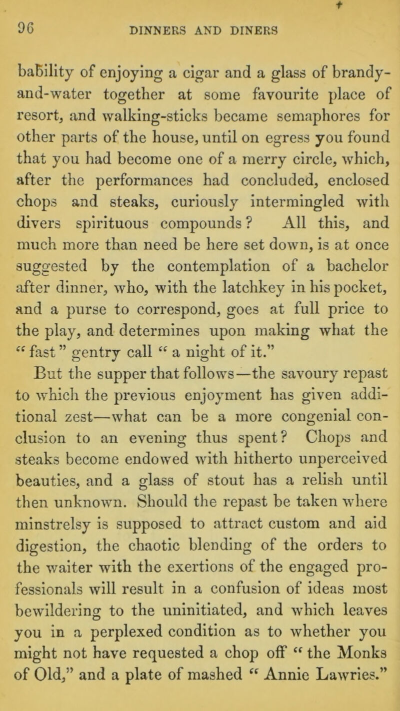 f 96 DINNERS AND DINERS baBility of enjoying a cigar and a glass of brandy- and-water together at some favourite place of resort, and walking-sticks became semaphores for other parts of the house, until on egress you found that you had become one of a merry circle, which, after the performances had concluded, enclosed chops and steaks, curiously intermingled with divers spirituous compounds ? All this, and much more than need be here set down, is at once suggested by the contemplation of a bachelor after dinner, who, with the latchkey in his pocket, and a purse to correspond, goes at full price to the play, and determines upon making what the e( fast ” gentry call “ a night of it.” But the supper that follows—the savoury repast to which the previous enjoyment has given addi- tional zest—what can be a more congenial con- clusion to an evening thus spent? Chops and steaks become endowed with hitherto unperceived beauties, and a glass of stout has a relish until then unknown. Should the repast be taken where minstrelsy is supposed to attract custom and aid digestion, the chaotic blending of the orders to the waiter with the exertions of the engaged pro- fessionals will result in a confusion of ideas most bewildering to the uninitiated, and which leaves you in a perplexed condition as to whether you might not have requested a chop off “ the Monks of Old,” and a plate of mashed “ Annie Lawries.”