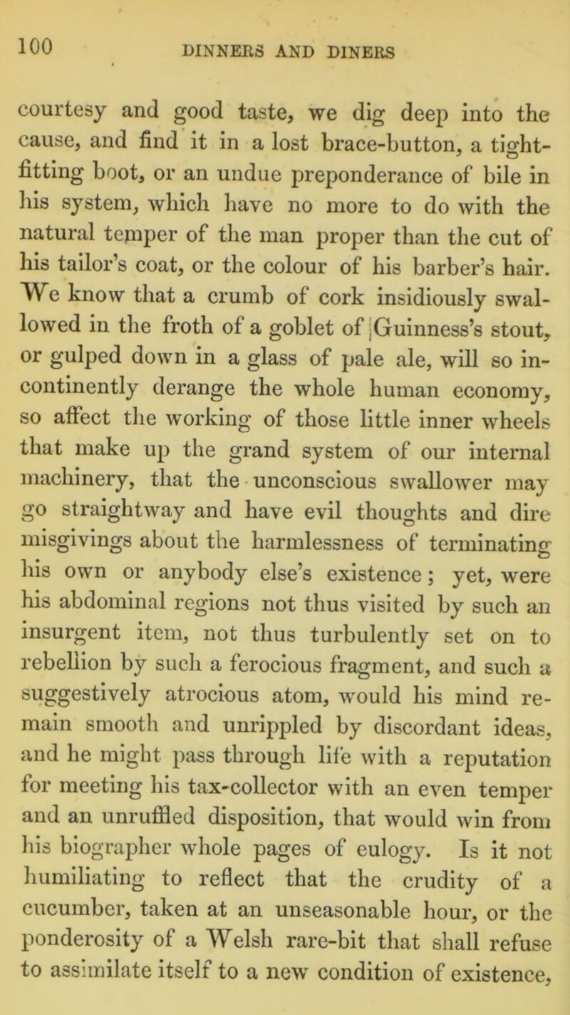 courtesy and good taste, we dig deep into the cause, and find it in a lost brace-button, a tio-ht- fitting boot, or an undue preponderance of bile in his system, which have no more to do with the natural temper of the man proper than the cut of his tailor’s coat, or the colour of his barber’s hair. We know that a crumb of cork insidiously swal- lowed in the froth of a goblet of ,Guinness’s stout, or gulped down in a glass of pale ale, will so in- continently derange the whole human economy, so affect the working of those little inner wheels that make up the grand system of our internal machinery, that the unconscious swallower may go straightway and have evil thoughts and dire misgivings about the harmlessness of terminating his own or anybody else’s existence; yet, were his abdominal regions not thus visited by such an insurgent item, not thus turbulently set on to rebellion by such a ferocious fragment, and such a suggestively atrocious atom, would his mind re- main smooth and unrippled by discordant ideas, and he might pass through life with a reputation for meeting his tax-collector with an even temper and an unruffled disposition, that would win from his biographer whole pages of eulogy. Is it not humiliating to reflect that the crudity of a cucumber, taken at an unseasonable hour, or the ponderosity of a Welsh rare-bit that shall refuse to assimilate itself to a new condition of existence,