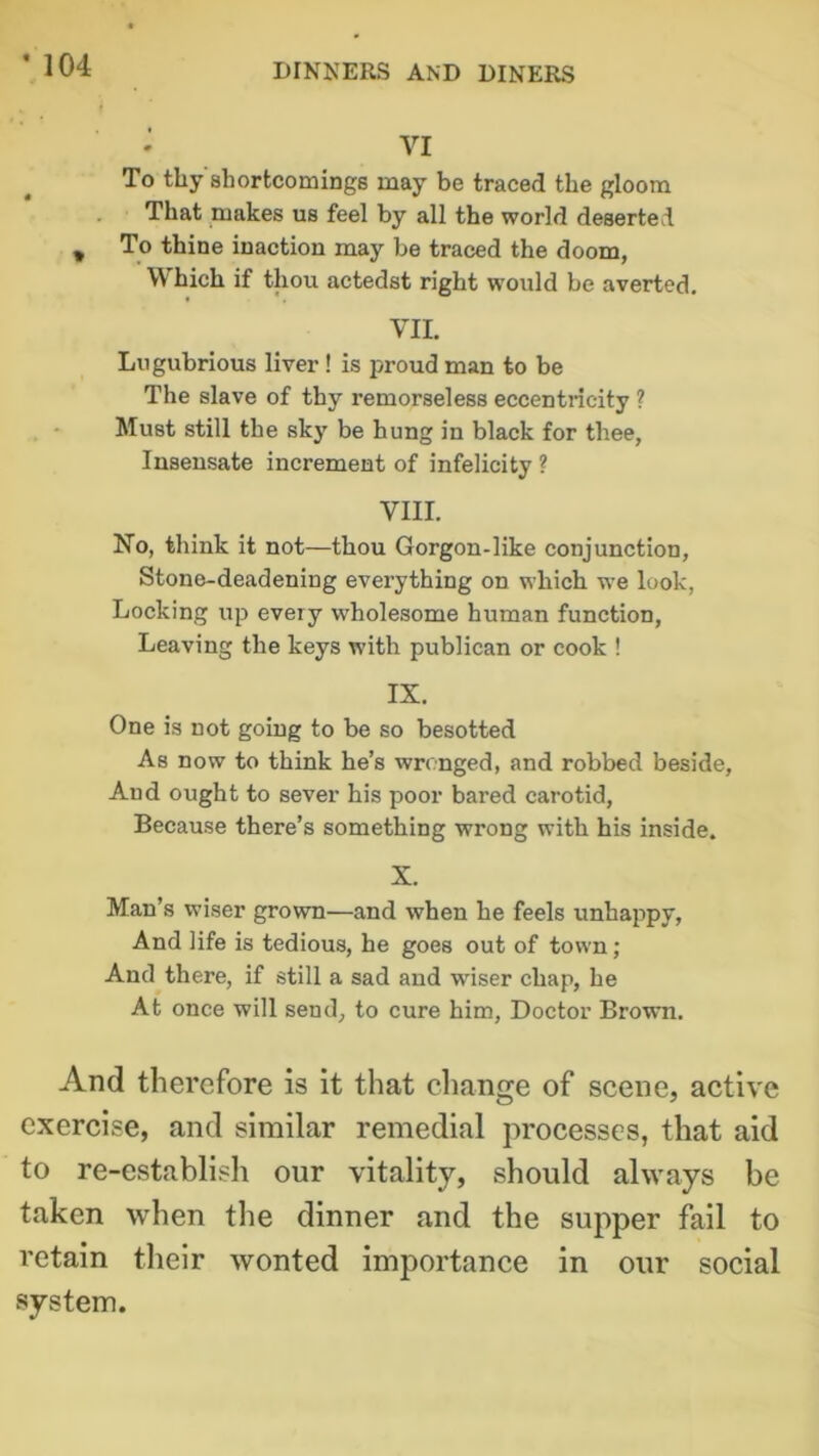 • VI To thy shortcomings may be traced the gloom That makes us feel by all the world deserted To thine inaction may be traced the doom, W hich if thou actedst right would be averted. VII. Lugubrious liver ! is proud man to be The slave of thy remorseless eccentricity ? Must still the sky be hung in black for thee, Insensate increment of infelicity ? VIII. No, think it not—thou Gorgon-like conjunction, Stone-deadeniDg everything on which we look, Locking up every wholesome human function, Leaving the keys with publican or cook ! IX. One is not going to be so besotted As now to think he’s wronged, and robbed beside, And ought to sever his poor bared carotid, Because there’s something wrong with his inside. X. Man’s wiser grown—and when he feels unhappy, And life is tedious, he goes out of town; And there, if still a sad and wiser chap, he At once will send, to cure him, Doctor Brown. And therefore is it that change of scene, active exercise, and similar remedial processes, that aid to re-establish our vitality, should always be taken when the dinner and the supper fail to retain their wonted importance in our social system. * 104 %