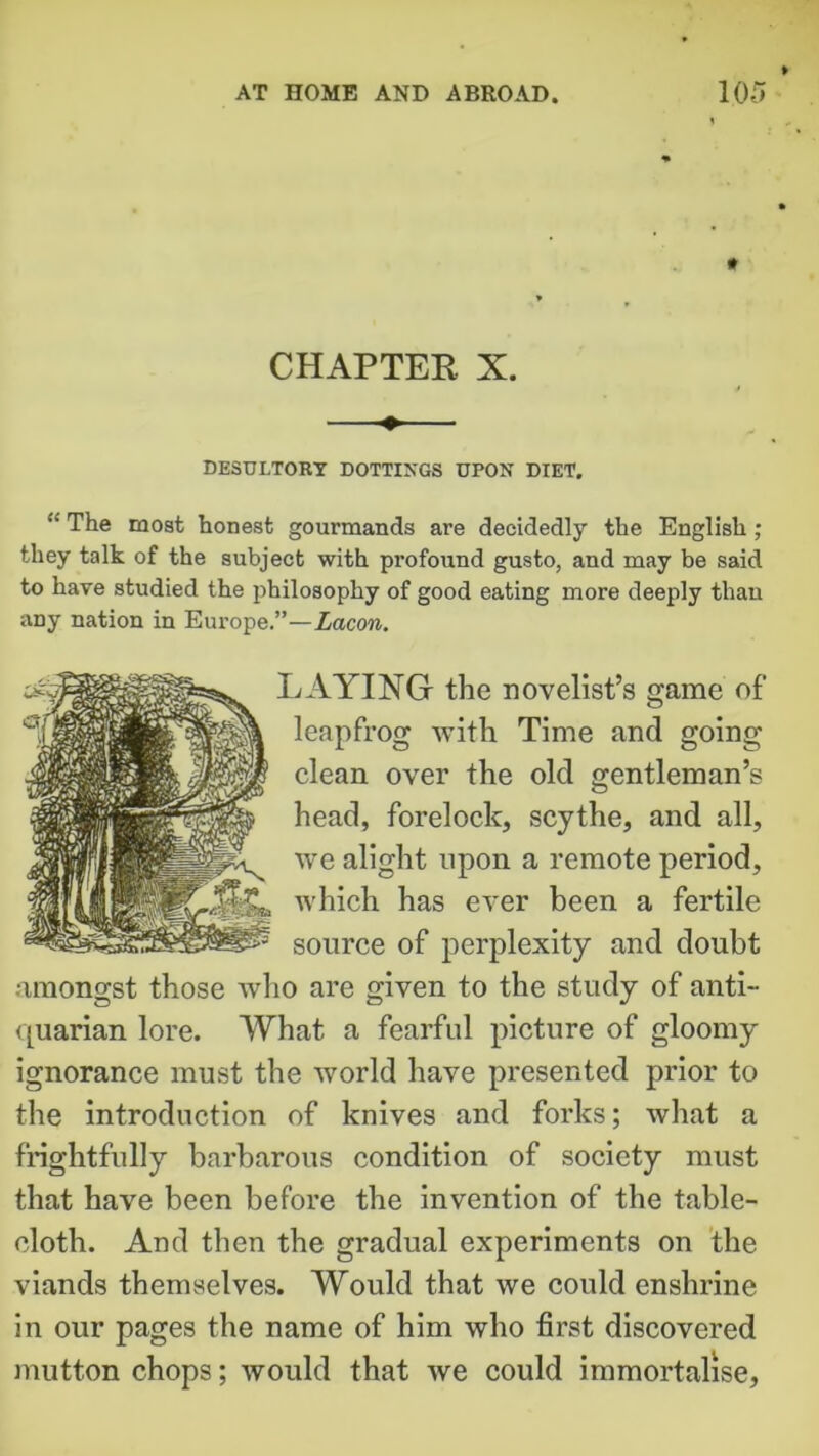 CHAPTER X. DESULTORY DOTTINGS UPON DIET. “ The most honest gourmands are decidedly the English ; they talk of the subject with profound gusto, and may be said to hare studied the philosophy of good eating more deeply than any nation in Europe.”—Lacon. LAYING the novelist’s game of leapfrog with Time and going clean over the old gentleman’s head, forelock, scythe, and all, we alight upon a remote period, which has ever been a fertile source of perplexity and doubt amongst those who are given to the study of anti- quarian lore. What a fearful picture of gloomy ignorance must the world have presented prior to the introduction of knives and forks; what a frightfully barbarous condition of society must that have been before the invention of the table- cloth. And then the gradual experiments on the viands themselves. Would that we could enshrine in our pages the name of him who first discovered mutton chops; would that we could immortalise.